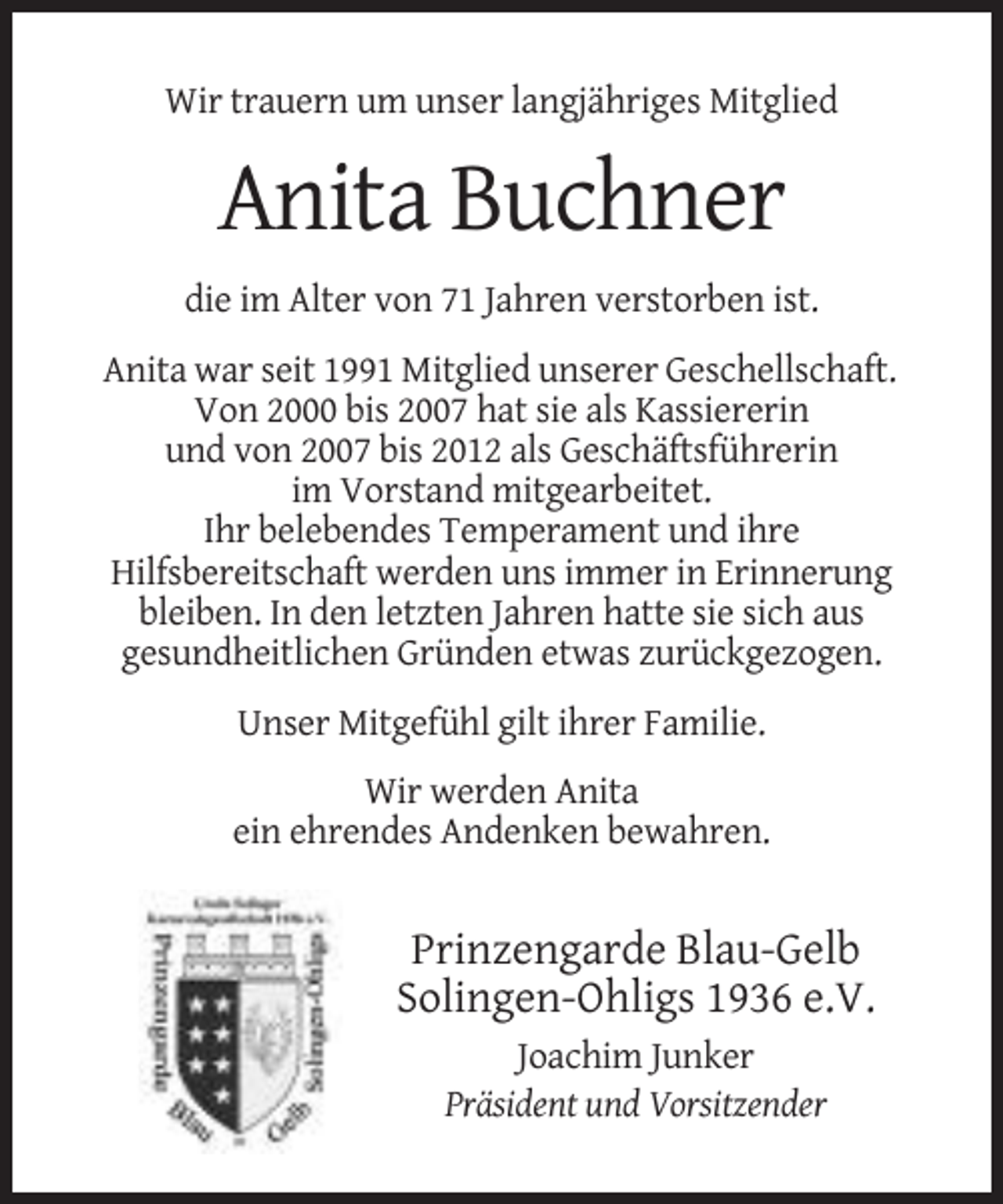 <p>Wir trauern um unser langjähriges Mitglied</p><p>Anita Buchner<br />die im Alter von 71 Jahren verstorben ist.<br />Anita war seit 1991 Mitglied unserer Geschellschaft.<br />Von 2000 bis 2007 hat sie als Kassiererin<br />und von 2007 bis 2012 als Geschäftsführerin<br />im Vorstand mitgearbeitet.<br />Ihr belebendes Temperament und ihre<br />Hilfsbereitschaft werden uns immer in Erinnerung<br />bleiben. In den letzten Jahren hatte sie sich aus<br />gesundheitlichen Gründen etwas zurückgezogen.<br />Unser Mitgefühl gilt ihrer Familie.<br />Wir werden Anita<br />ein ehrendes Andenken bewahren.</p><p>Prinzengarde Blau-Gelb<br />Solingen-Ohligs 1936 e.V.<br />Joachim Junker<br />Präsident und Vorsitzender</p>