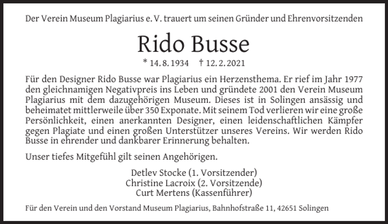 <p>Der Verein Museum Plagiarius e. V. trauert um seinen Gründer und Ehrenvorsitzenden</p><p>Rido Busse<br />* 14. 8. 1934</p><p>† 12. 2. 2021</p><p>Für den Designer Rido Busse war Plagiarius ein Herzensthema. Er rief im Jahr 1977<br />den gleichnamigen Negativpreis ins Leben und gründete 2001 den Verein Museum<br />Plagiarius mit dem dazugehörigen Museum. Dieses ist in Solingen ansässig und<br />beheimatet mittlerweile über 350 Exponate. Mit seinem Tod verlieren wir eine große<br />Persönlichkeit, einen anerkannten Designer, einen leidenschaftlichen Kämpfer<br />gegen Plagiate und einen großen Unterstützer unseres Vereins. Wir werden Rido<br />Busse in ehrender und dankbarer Erinnerung behalten.<br />Unser tiefes Mitgefühl gilt seinen Angehörigen.<br />Detlev Stocke (1. Vorsitzender)<br />Christine Lacroix (2. Vorsitzende)<br />Curt Mertens (Kassenführer)<br />Für den Verein und den Vorstand Museum Plagiarius, Bahnhofstraße 11, 42651 Solingen</p>