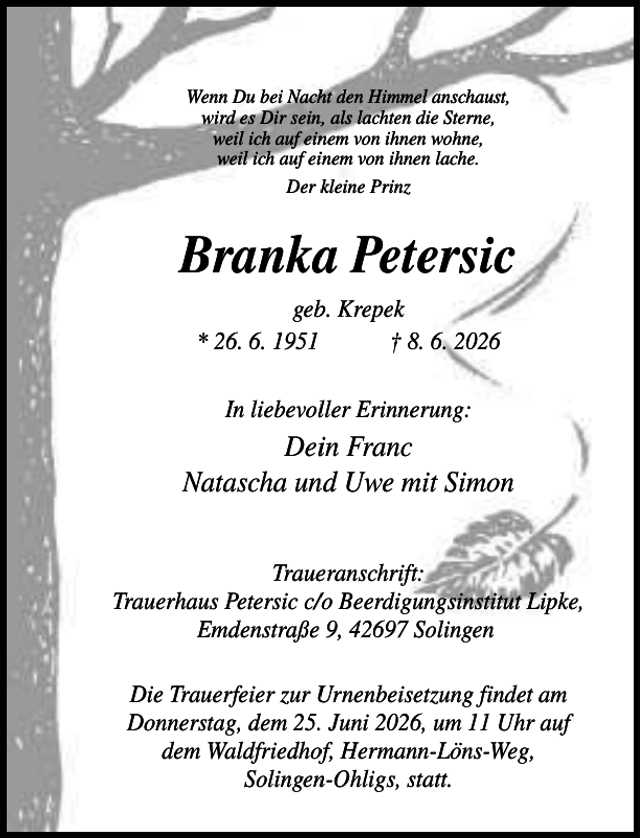 <p>Wenn Du bei Nacht den Himmel anschaust,<br />wird es Dir sein, als lachten die Sterne,<br />weil ich auf einem von ihnen wohne,<br />weil ich auf einem von ihnen lache.<br />Der kleine Prinz</p><p>Branka Petersic<br />geb. Krepek<br />* 26. 6. 1951<br />† 8. 6. 2026<br />In liebevoller Erinnerung:</p><p>Dein Franc<br />Natascha und Uwe mit Simon<br />Traueranschrift:<br />Trauerhaus Petersic c/o Beerdigungsinstitut Lipke,<br />Emdenstraße 9, 42697 Solingen<br />Die Trauerfeier zur Urnenbeisetzung findet am<br />Donnerstag, dem 25. Juni 2026, um 11 Uhr auf<br />dem Waldfriedhof, Hermann-Löns-Weg,<br />Solingen-Ohligs, statt.</p>