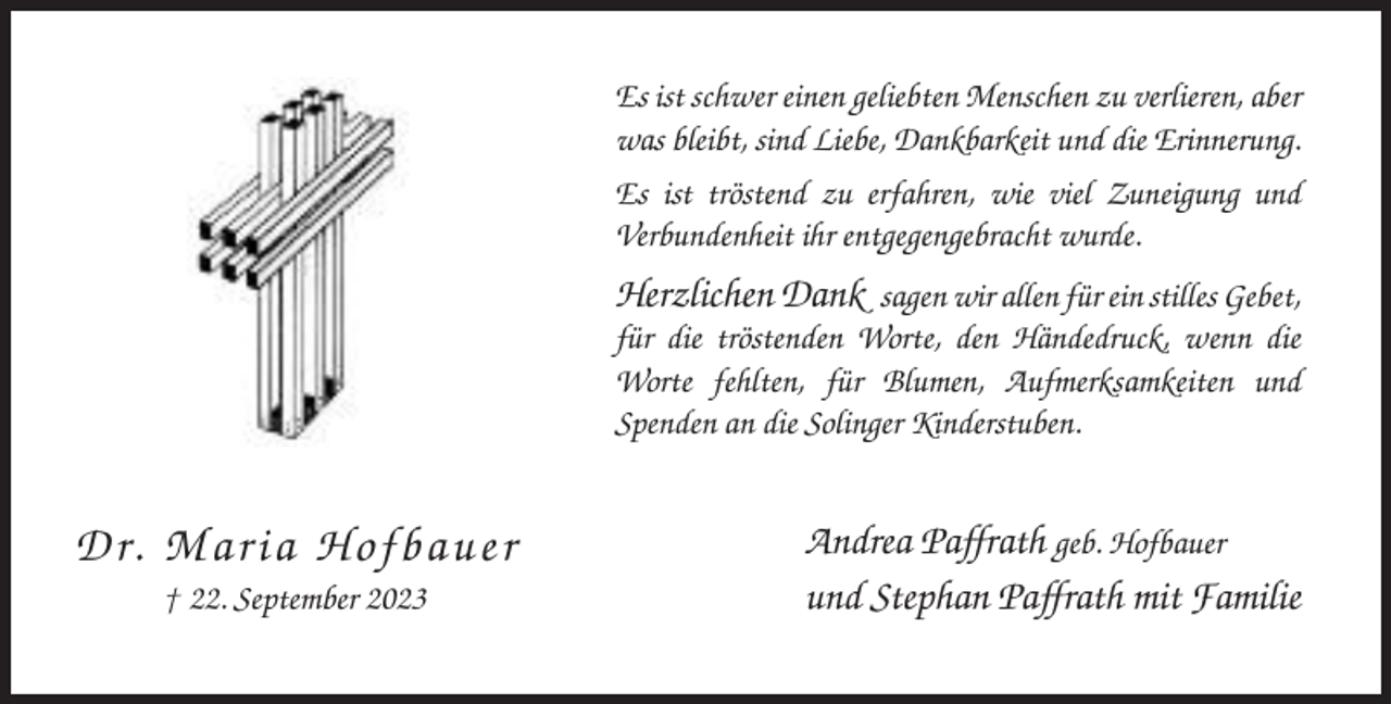 <p>Es ist schwer einen geliebten Menschen zu verlieren, aber<br />was bleibt, sind Liebe, Dankbarkeit und die Erinnerung.<br />Es ist tröstend zu erfahren, wie viel Zuneigung und<br />Verbundenheit ihr entgegengebracht wurde.</p><p>Herzlichen Dank sagen wir allen für ein stilles Gebet,<br />für die tröstenden Worte, den Händedruck, wenn die<br />Worte fehlten, für Blumen, Aufmerksamkeiten und<br />Spenden an die Solinger Kinderstuben.</p><p>D r. Ma ri a H o fb a u e r<br />† 22. September 2023</p><p>Andrea Paffrath geb. Hofbauer<br />und Stephan Paffrath mit Familie</p>