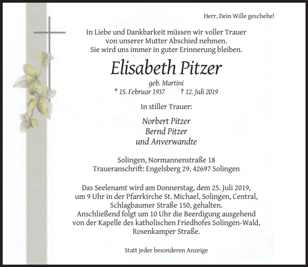 <p>Herr, Dein Wille geschehe!</p><p>In Liebe und Dankbarkeit müssen wir voller Trauer<br />von unserer Mutter Abschied nehmen.<br />Sie wird uns immer in guter Erinnerung bleiben.</p><p>Elisabeth Pitzer<br />geb. Martini<br />* 15. Februar 1937<br />† 12. Juli 2019<br />In stiller Trauer:</p><p>Norbert Pitzer<br />Bernd Pitzer<br />und Anverwandte<br />Solingen, Normannenstraße 18<br />Traueranschrift: Engelsberg 29, 42697 Solingen<br />Das Seelenamt wird am Donnerstag, dem 25. Juli 2019,<br />um 9 Uhr in der Pfarrkirche St. Michael, Solingen, Central,<br />Schlagbaumer Straße 150, gehalten.<br />Anschließend folgt um 10 Uhr die Beerdigung ausgehend<br />von der Kapelle des katholischen Friedhofes Solingen-Wald,<br />Rosenkamper Straße.<br />Statt jeder besonderen Anzeige</p>