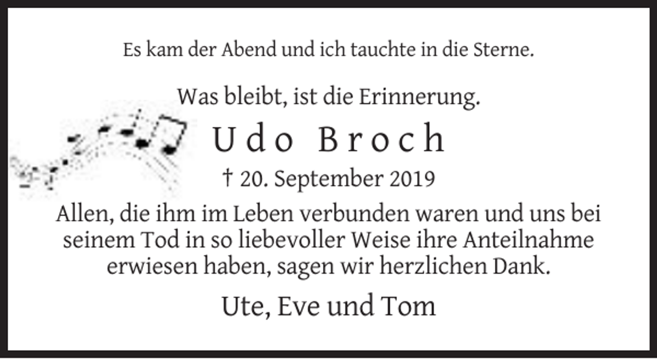 <p>Es kam der Abend und ich tauchte in die Sterne.</p><p>Was bleibt, ist die Erinnerung.</p><p>Udo Broch<br />† 20. September 2019<br />Allen, die ihm im Leben verbunden waren und uns bei<br />seinem Tod in so liebevoller Weise ihre Anteilnahme<br />erwiesen haben, sagen wir herzlichen Dank.</p><p>Ute, Eve und Tom</p>