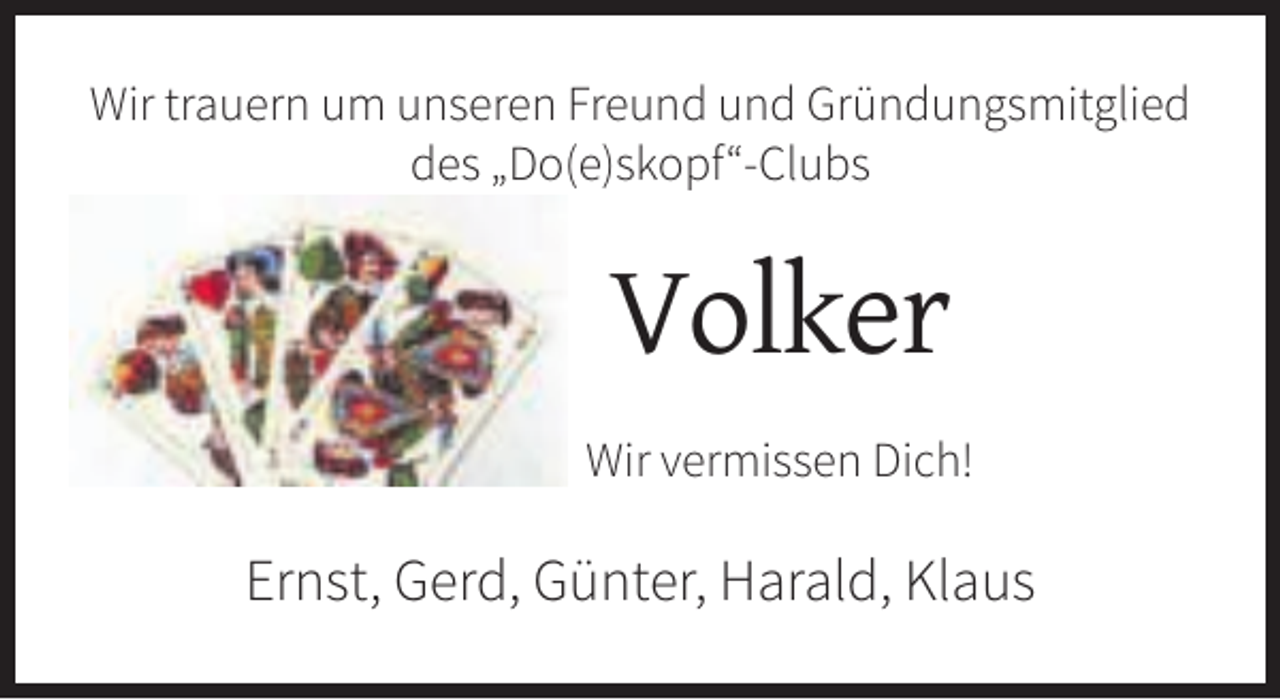 <p>Wir trauern um unseren Freund und Gründungsmitglied<br />des „Do(e)skopf“-Clubs</p><p>Volker<br />Wir vermissen Dich!</p><p>Ernst, Gerd, Günter, Harald, Klaus</p>
