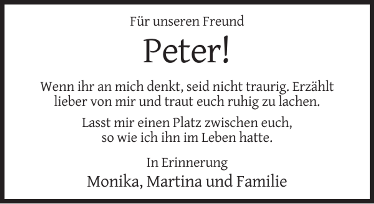 <p>Für unseren Freund</p><p>Peter!<br />Wenn ihr an mich denkt, seid nicht traurig. Erzählt<br />lieber von mir und traut euch ruhig zu lachen.<br />Lasst mir einen Platz zwischen euch,<br />so wie ich ihn im Leben hatte.<br />In Erinnerung</p><p>Monika, Martina und Familie</p>