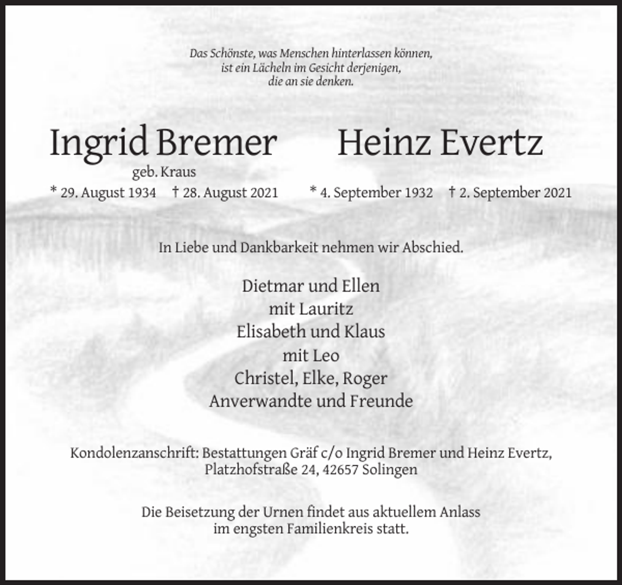 <p>Das Schönste, was Menschen hinterlassen können,<br />ist ein Lächeln im Gesicht derjenigen,<br />die an sie denken.</p><p>Ingrid Bremer</p><p>Heinz Evertz</p><p>geb. Kraus<br />* 29. August 1934 † 28. August 2021</p><p>* 4. September 1932 † 2. September 2021</p><p>In Liebe und Dankbarkeit nehmen wir Abschied.</p><p>Dietmar und Ellen<br />mit Lauritz<br />Elisabeth und Klaus<br />mit Leo<br />Christel, Elke, Roger<br />Anverwandte und Freunde<br />Kondolenzanschrift: Bestattungen Gräf c/o Ingrid Bremer und Heinz Evertz,<br />Platzhofstraße 24, 42657 Solingen<br />Die Beisetzung der Urnen findet aus aktuellem Anlass<br />im engsten Familienkreis statt.</p>