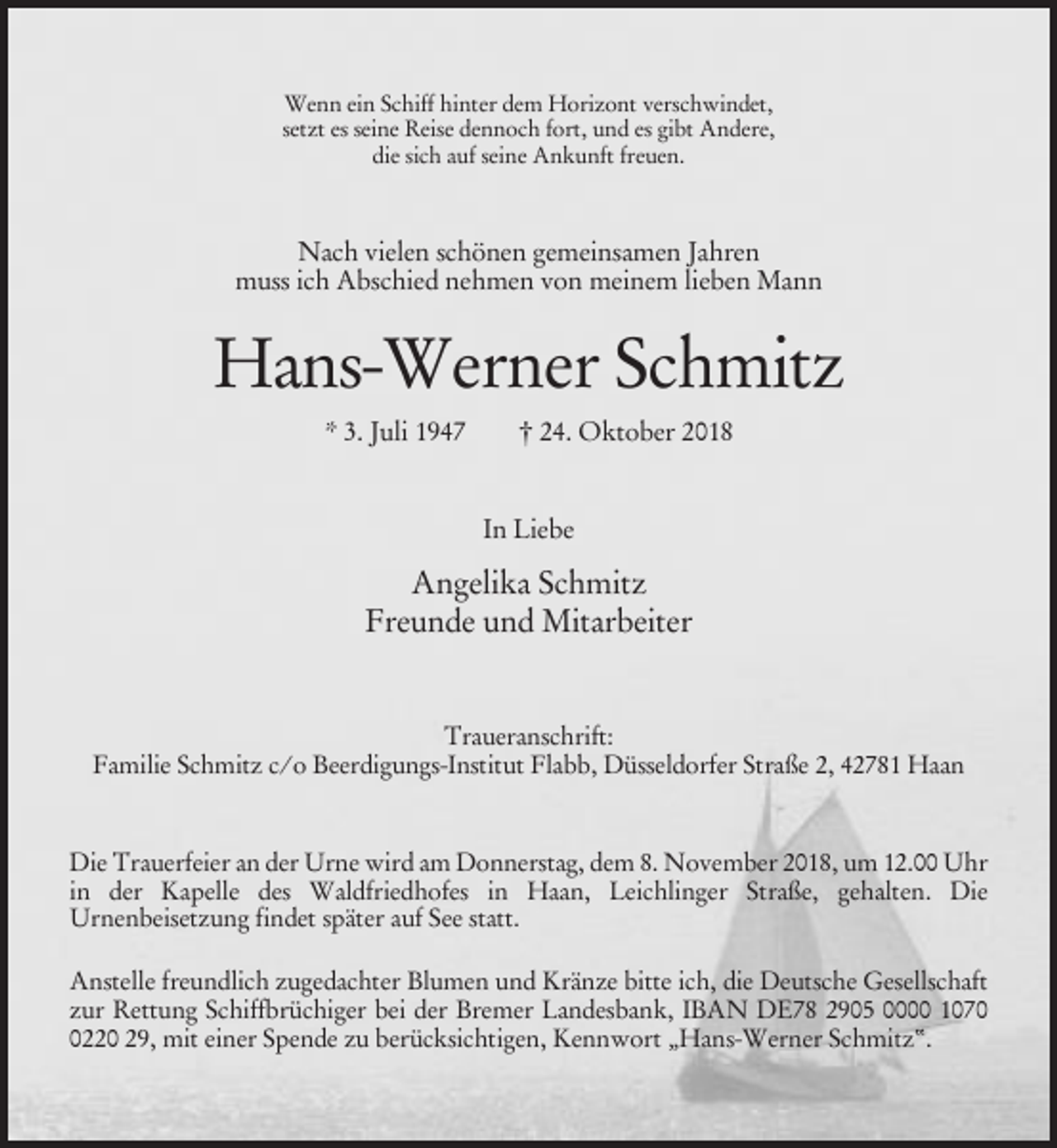 <p>Wenn ein Schiff hinter dem Horizont verschwindet,<br />setzt es seine Reise dennoch fort, und es gibt Andere,<br />die sich auf seine Ankunft freuen.</p><p>Nach vielen schönen gemeinsamen Jahren<br />muss ich Abschied nehmen von meinem lieben Mann</p><p>Hans-Werner Schmitz<br />* 3. Juli 1947</p><p>† 24. Oktober 2018</p><p>In Liebe</p><p>Angelika Schmitz<br />Freunde und Mitarbeiter</p><p>Traueranschrift:<br />Familie Schmitz c/o Beerdigungs-Institut Flabb, Düsseldorfer Straße 2, 42781 Haan</p><p>Die Trauerfeier an der Urne wird am Donnerstag, dem 8. November 2018, um 12.00 Uhr<br />in der Kapelle des Waldfriedhofes in Haan, Leichlinger Straße, gehalten. Die<br />Urnenbeisetzung findet später auf See statt.<br />Anstelle freundlich zugedachter Blumen und Kränze bitte ich, die Deutsche Gesellschaft<br />zur Rettung Schiffbrüchiger bei der Bremer Landesbank, IBAN DE78 2905 0000 107220 29, mit einer Spende zu berücksichtigen, Kennwort „Hans-Werner Schmitz“.</p>