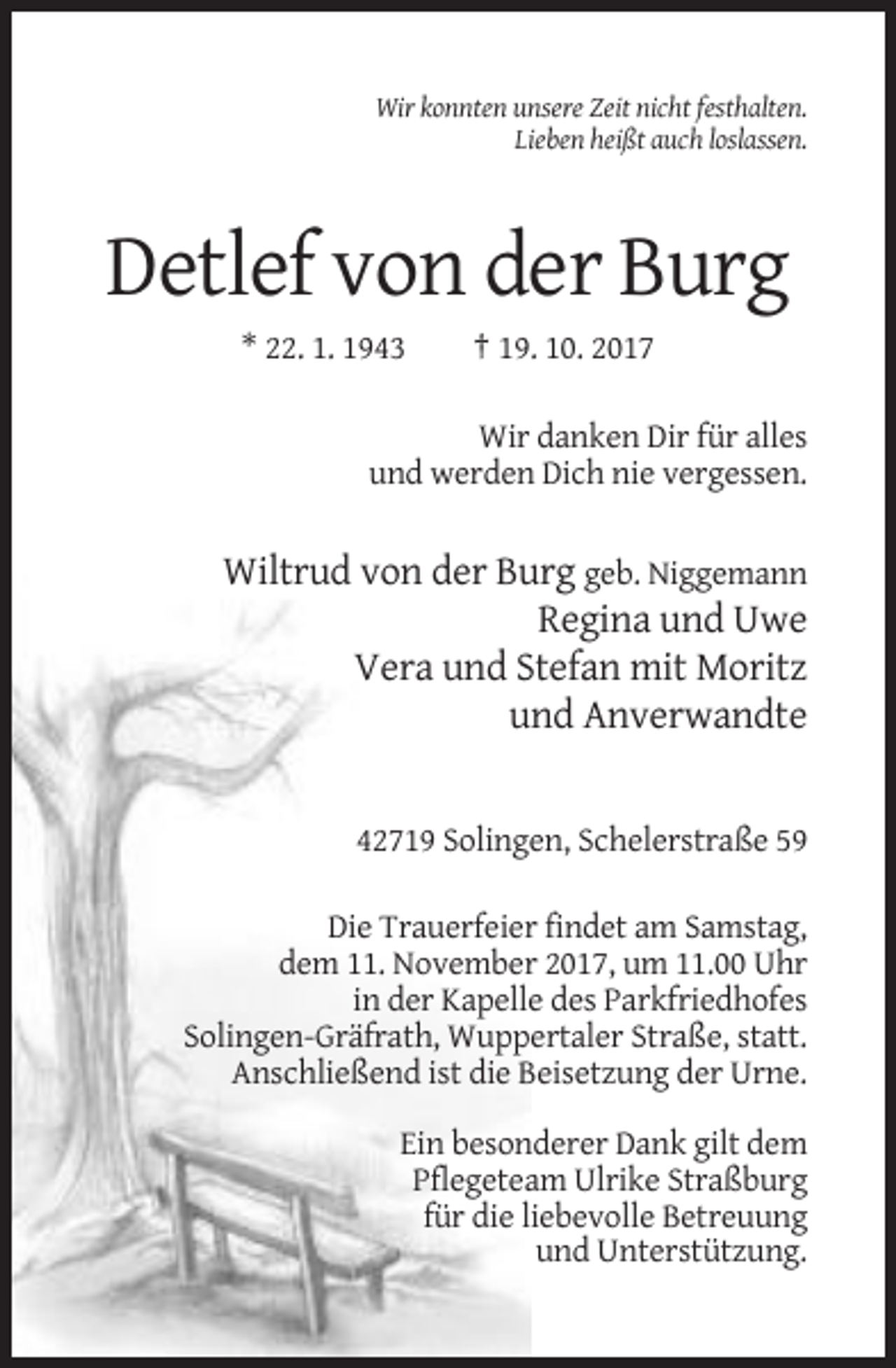 <p>Wir konnten unsere Zeit nicht festhalten.<br />Lieben heißt auch loslassen.</p><p>Detlef von der Burg<br />* 22. 1. 1943</p><p>† 19. 10. 2017</p><p>Wir danken Dir für alles<br />und werden Dich nie vergessen.</p><p>Wiltrud von der Burg geb. Niggemann<br />Regina und Uwe<br />Vera und Stefan mit Moritz<br />und Anverwandte</p><p>42719 Solingen, Schelerstraße 59<br />Die Trauerfeier findet am Samstag,<br />dem 11. November 2017, um 11.00 Uhr<br />in der Kapelle des Parkfriedhofes<br />Solingen-Gräfrath, Wuppertaler Straße, statt.<br />Anschließend ist die Beisetzung der Urne.<br />Ein besonderer Dank gilt dem<br />Pflegeteam Ulrike Straßburg<br />für die liebevolle Betreuung<br />und Unterstützung.</p>