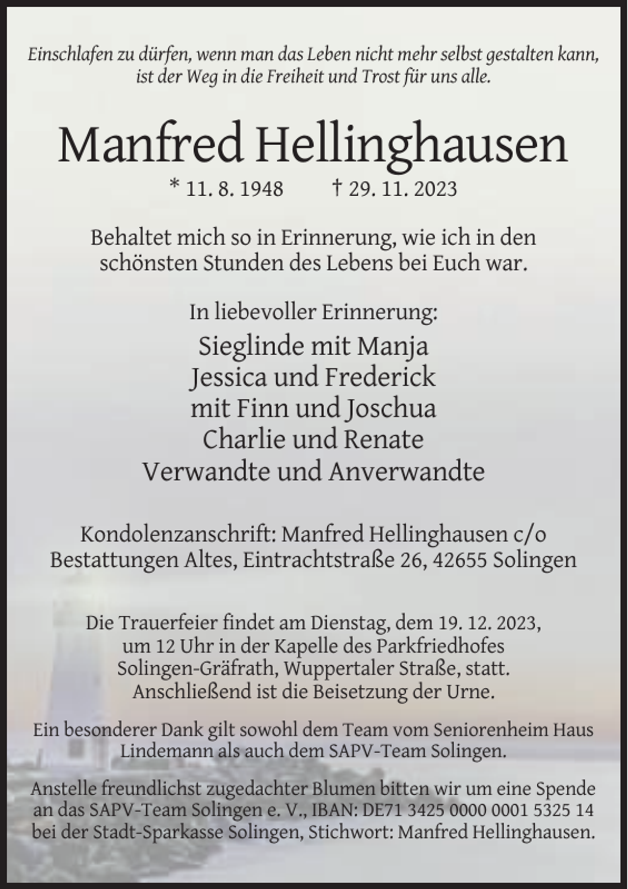 <p>Einschlafen zu dürfen, wenn man das Leben nicht mehr selbst gestalten kann,<br />ist der Weg in die Freiheit und Trost für uns alle.</p><p>Manfred Hellinghausen<br />* 11. 8. 1948</p><p>† 29. 11. 2023</p><p>Behaltet mich so in Erinnerung, wie ich in den<br />schönsten Stunden des Lebens bei Euch war.<br />In liebevoller Erinnerung:</p><p>Sieglinde mit Manja<br />Jessica und Frederick<br />mit Finn und Joschua<br />Charlie und Renate<br />Verwandte und Anverwandte<br />Kondolenzanschrift: Manfred Hellinghausen c/o<br />Bestattungen Altes, Eintrachtstraße 26, 42655 Solingen<br />Die Trauerfeier findet am Dienstag, dem 19. 12. 2023,<br />um 12 Uhr in der Kapelle des Parkfriedhofes<br />Solingen-Gräfrath, Wuppertaler Straße, statt.<br />Anschließend ist die Beisetzung der Urne.<br />Ein besonderer Dank gilt sowohl dem Team vom Seniorenheim Haus<br />Lindemann als auch dem SAPV-Team Solingen.<br />Anstelle freundlichst zugedachter Blumen bitten wir um eine Spende<br />an das SAPV-Team Solingen e. V., IBAN: DE71 3425 01 5325 14<br />bei der Stadt-Sparkasse Solingen, Stichwort: Manfred Hellinghausen.</p>