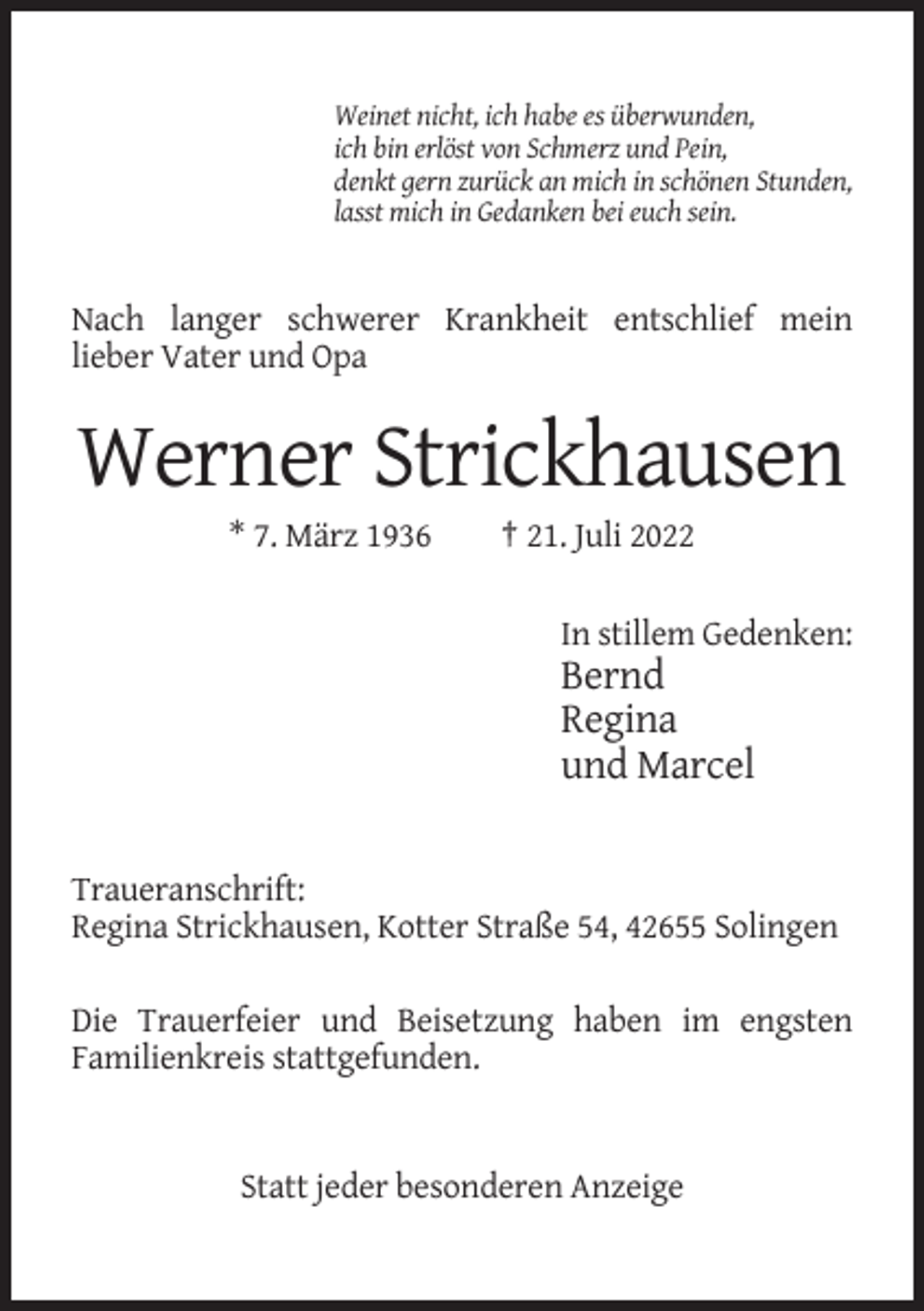 <p>Weinet nicht, ich habe es überwunden,<br />ich bin erlöst von Schmerz und Pein,<br />denkt gern zurück an mich in schönen Stunden,<br />lasst mich in Gedanken bei euch sein.</p><p>Nach langer schwerer Krankheit entschlief mein<br />lieber Vater und Opa</p><p>Werner Strickhausen<br />* 7. März 1936</p><p>† 21. Juli 2022<br />In stillem Gedenken:</p><p>Bernd<br />Regina<br />und Marcel</p><p>Traueranschrift:<br />Regina Strickhausen, Kotter Straße 54, 42655 Solingen<br />Die Trauerfeier und Beisetzung haben im engsten<br />Familienkreis stattgefunden.</p><p>Statt jeder besonderen Anzeige</p>