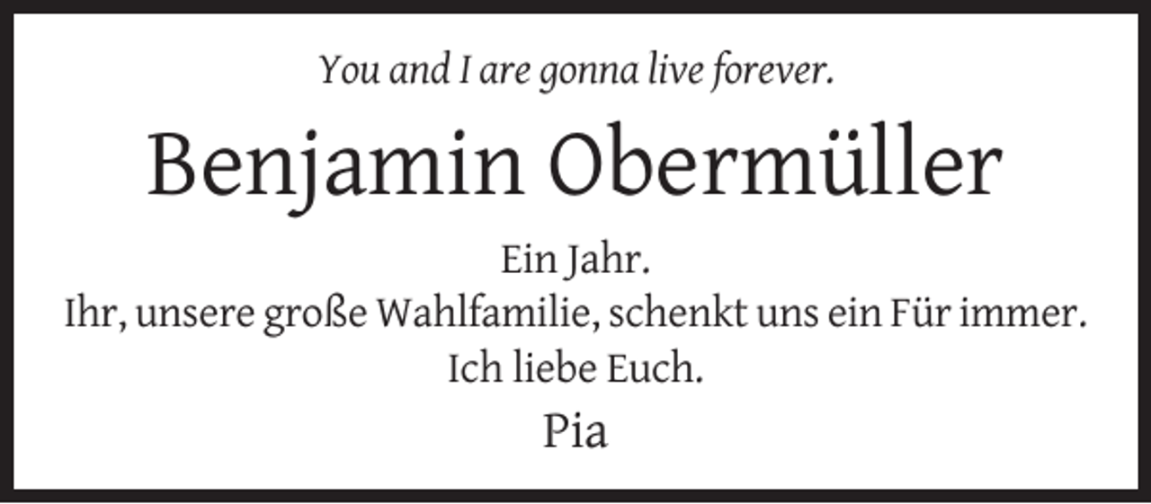 <p>You and I are gonna live forever.</p><p>Benjamin Obermüller<br />Ein Jahr.<br />Ihr, unsere große Wahlfamilie, schenkt uns ein Für immer.<br />Ich liebe Euch.</p><p>Pia</p>