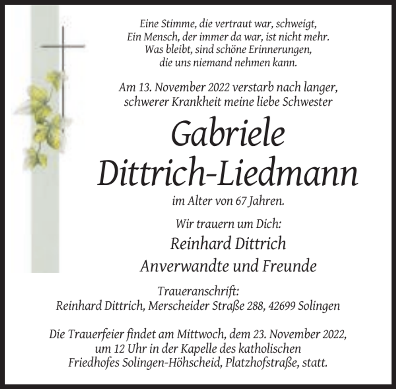 <p>Eine Stimme, die vertraut war, schweigt,<br />Ein Mensch, der immer da war, ist nicht mehr.<br />Was bleibt, sind schöne Erinnerungen,<br />die uns niemand nehmen kann.</p><p>Am 13. November 2022 verstarb nach langer,<br />schwerer Krankheit meine liebe Schwester</p><p>Gabriele<br />Dittrich-Liedmann<br />im Alter von 67 Jahren.<br />Wir trauern um Dich:</p><p>Reinhard Dittrich<br />Anverwandte und Freunde<br />Traueranschrift:<br />Reinhard Dittrich, Merscheider Straße 288, 42699 Solingen<br />Die Trauerfeier findet am Mittwoch, dem 23. November 2022,<br />um 12 Uhr in der Kapelle des katholischen<br />Friedhofes Solingen-Höhscheid, Platzhofstraße, statt.</p>
