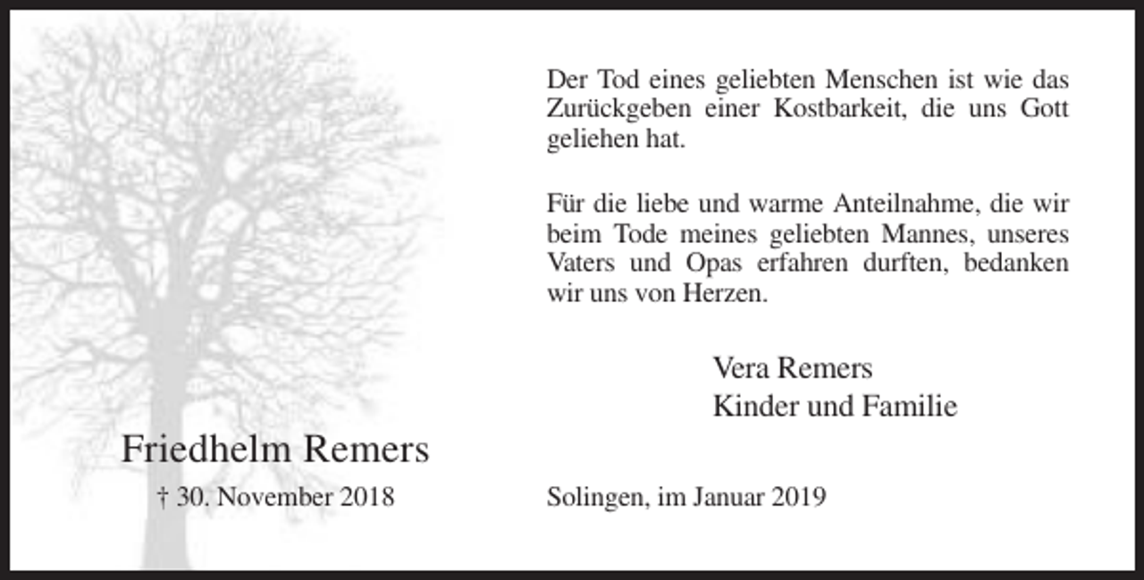 <p>Der Tod eines geliebten Menschen ist wie das<br />Zurückgeben einer Kostbarkeit, die uns Gott<br />geliehen hat.<br />Für die liebe und warme Anteilnahme, die wir<br />beim Tode meines geliebten Mannes, unseres<br />Vaters und Opas erfahren durften, bedanken<br />wir uns von Herzen.</p><p>Vera Remers<br />Kinder und Familie</p><p>Friedhelm Remers<br />† 30. November 2018</p><p>Solingen, im Januar 2019</p>