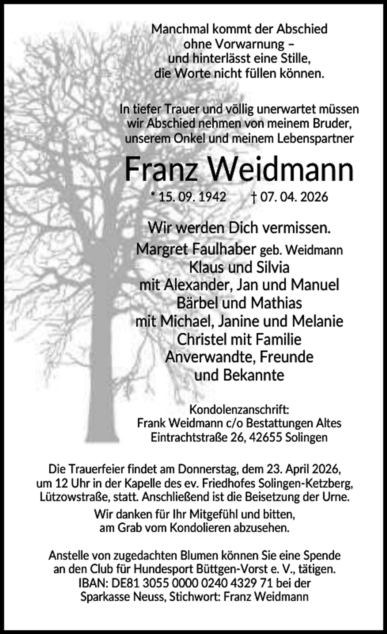 <p>Manchmal kommt der Abschied<br />ohne Vorwarnung –<br />und hinterlässt eine Stille,<br />die Worte nicht füllen können.<br />In tiefer Trauer und völlig unerwartet müssen<br />wir Abschied nehmen von meinem Bruder,<br />unserem Onkel und meinem Lebenspartner</p><p>Franz Weidmann<br />* 15. 09. 1942</p><p>† 07. 04. 2026</p><p>Wir werden Dich vermissen.<br />Margret Faulhaber geb. Weidmann<br />Klaus und Silvia<br />mit Alexander, Jan und Manuel<br />Bärbel und Mathias<br />mit Michael, Janine und Melanie<br />Christel mit Familie<br />Anverwandte, Freunde<br />und Bekannte<br />Kondolenzanschrift:<br />Frank Weidmann c/o Bestattungen Altes<br />Eintrachtstraße 26, 42655 Solingen<br />Die Trauerfeier findet am Donnerstag, dem 23. April 2026,<br />um 12 Uhr in der Kapelle des ev. Friedhofes Solingen-Ketzberg,<br />Lützowstraße, statt. Anschließend ist die Beisetzung der Urne.<br />Wir danken für Ihr Mitgefühl und bitten,<br />am Grab vom Kondolieren abzusehen.<br />Anstelle von zugedachten Blumen können Sie eine Spende<br />an den Club für Hundesport Büttgen-Vorst e. V., tätigen.<br />IBAN: DE81 3055 000240 4329 71 bei der<br />Sparkasse Neuss, Stichwort: Franz Weidmann</p>