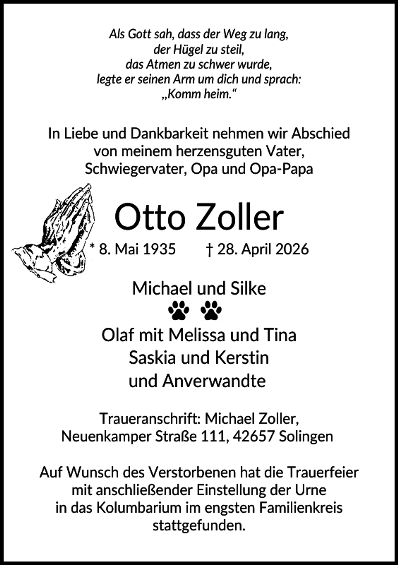 <p>Als Gott sah, dass der Weg zu lang,<br />der Hügel zu steil,<br />das Atmen zu schwer wurde,<br />legte er seinen Arm um dich und sprach:<br />,,Komm heim.“</p><p>In Liebe und Dankbarkeit nehmen wir Abschied<br />von meinem herzensguten Vater,<br />Schwiegervater, Opa und Opa-Papa</p><p>Otto Zoller<br />* 8. Mai 1935</p><p>† 28. April 2026</p><p>Michael und Silke<br />Olaf mit Melissa und Tina<br />Saskia und Kerstin<br />und Anverwandte<br />Traueranschrift: Michael Zoller,<br />Neuenkamper Straße 111, 42657 Solingen<br />Auf Wunsch des Verstorbenen hat die Trauerfeier<br />mit anschließender Einstellung der Urne<br />in das Kolumbarium im engsten Familienkreis<br />stattgefunden.</p>