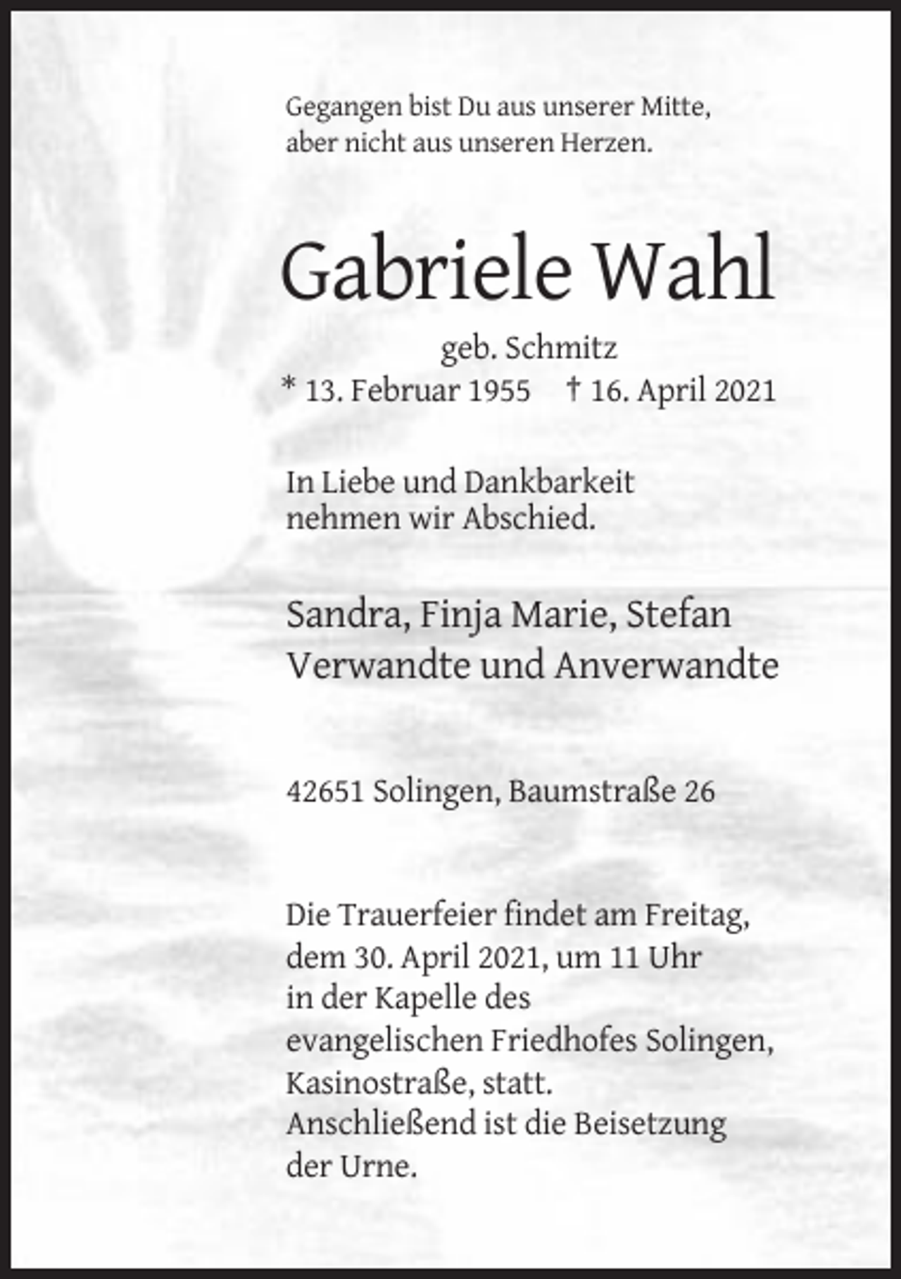 <p>Gegangen bist Du aus unserer Mitte,<br />aber nicht aus unseren Herzen.</p><p>Gabriele Wahl<br />geb. Schmitz<br />* 13. Februar 1955 † 16. April 2021<br />In Liebe und Dankbarkeit<br />nehmen wir Abschied.</p><p>Sandra, Finja Marie, Stefan<br />Verwandte und Anverwandte</p><p>42651 Solingen, Baumstraße 26</p><p>Die Trauerfeier findet am Freitag,<br />dem 30. April 2021, um 11 Uhr<br />in der Kapelle des<br />evangelischen Friedhofes Solingen,<br />Kasinostraße, statt.<br />Anschließend ist die Beisetzung<br />der Urne.</p>