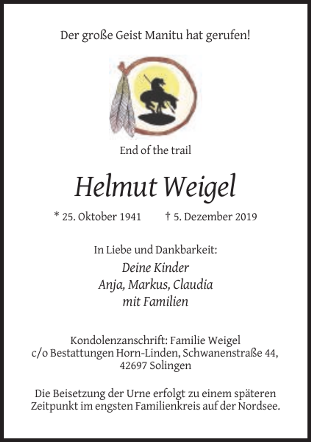 <p>Der große Geist Manitu hat gerufen!</p><p>End of the trail</p><p>Helmut Weigel<br />* 25. Oktober 1941</p><p>† 5. Dezember 2019</p><p>In Liebe und Dankbarkeit:</p><p>Deine Kinder<br />Anja, Markus, Claudia<br />mit Familien<br />Kondolenzanschrift: Familie Weigel<br />c/o Bestattungen Horn-Linden, Schwanenstraße 44,<br />42697 Solingen<br />Die Beisetzung der Urne erfolgt zu einem späteren<br />Zeitpunkt im engsten Familienkreis auf der Nordsee.</p>