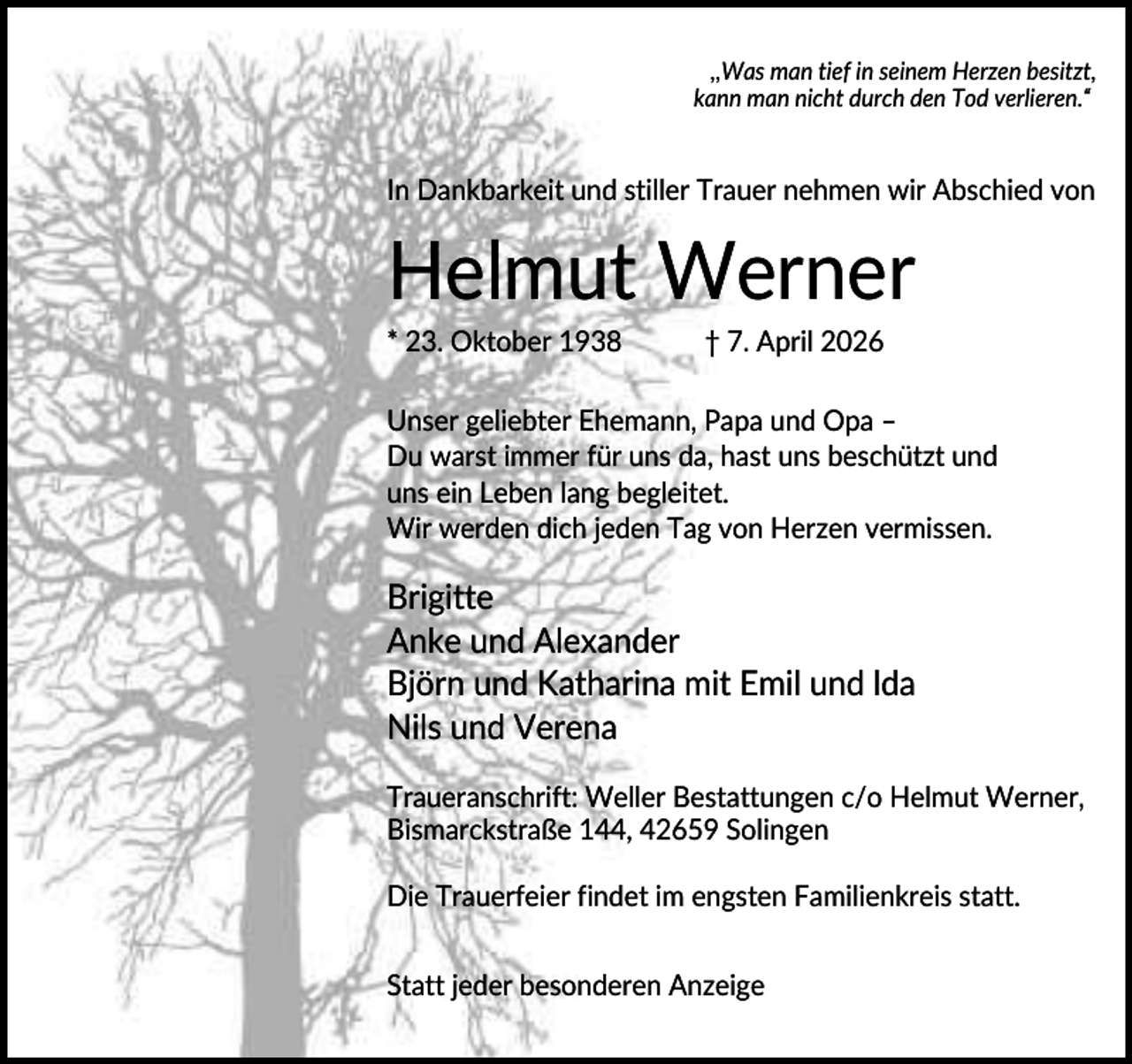 <p>,,Was man tief in seinem Herzen besitzt,<br />kann man nicht durch den Tod verlieren.“</p><p>In Dankbarkeit und stiller Trauer nehmen wir Abschied von</p><p>Helmut Werner<br />* 23. Oktober 1938</p><p>† 7. April 2026</p><p>Unser geliebter Ehemann, Papa und Opa –<br />Du warst immer für uns da, hast uns beschützt und<br />uns ein Leben lang begleitet.<br />Wir werden dich jeden Tag von Herzen vermissen.</p><p>Brigitte<br />Anke und Alexander<br />Björn und Katharina mit Emil und lda<br />Nils und Verena<br />Traueranschrift: Weller Bestattungen c/o Helmut Werner,<br />Bismarckstraße 144, 42659 Solingen<br />Die Trauerfeier findet im engsten Familienkreis statt.<br />Statt jeder besonderen Anzeige</p>