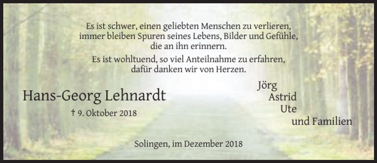 <p>Es ist schwer, einen geliebten Menschen zu verlieren,<br />immer bleiben Spuren seines Lebens, Bilder und Gefühle,<br />die an ihn erinnern.<br />Es ist wohltuend, so viel Anteilnahme zu erfahren,<br />dafür danken wir von Herzen.</p><p>Hans-Georg Lehnardt<br />† 9. Oktober 2018</p><p>Solingen, im Dezember 2018</p><p>Jörg<br />Astrid<br />Ute<br />und Familien</p>