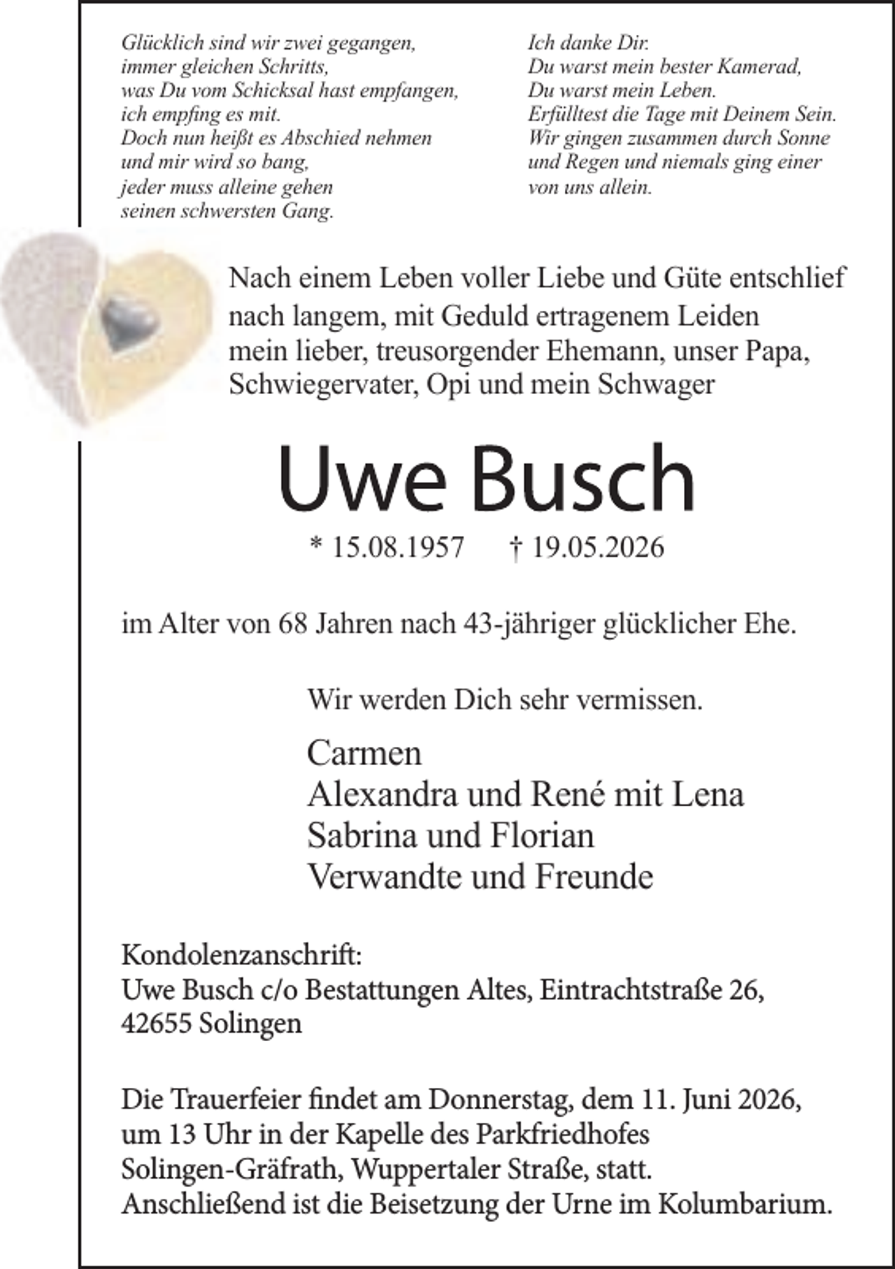 <p>Glücklich sind wir zwei gegangen,<br />immer gleichen Schritts,<br />was Du vom Schicksal hast empfangen,<br />ich empﬁng es mit.<br />Doch nun heißt es Abschied nehmen<br />und mir wird so bang,<br />jeder muss alleine gehen<br />seinen schwersten Gang.</p><p>Ich danke Dir.<br />Du warst mein bester Kamerad,<br />Du warst mein Leben.<br />Erfülltest die Tage mit Deinem Sein.<br />Wir gingen zusammen durch Sonne<br />und Regen und niemals ging einer<br />von uns allein.</p><p>Nach einem Leben voller Liebe und Güte entschlief<br />nach langem, mit Geduld ertragenem Leiden<br />mein lieber, treusorgender Ehemann, unser Papa,<br />Schwiegervater, Opi und mein Schwager</p><p>* 15.08.1957</p><p>† 19.05.2026</p><p>im Alter von 68 Jahren nach 43-jähriger glücklicher Ehe.<br />Wir werden Dich sehr vermissen.</p><p>Carmen<br />Alexandra und René mit Lena<br />Sabrina und Florian<br />Verwandte und Freunde<br />Kondolenzanschrift:<br />Uwe Busch c/o Bestattungen Altes, Eintrachtstraße 26,<br />42655 Solingen<br />Die Trauerfeier findet am Donnerstag, dem 11. Juni 2026,<br />um 13 Uhr in der Kapelle des Parkfriedhofes<br />Solingen-Gräfrath, Wuppertaler Straße, statt.<br />Anschließend ist die Beisetzung der Urne im Kolumbarium.</p>