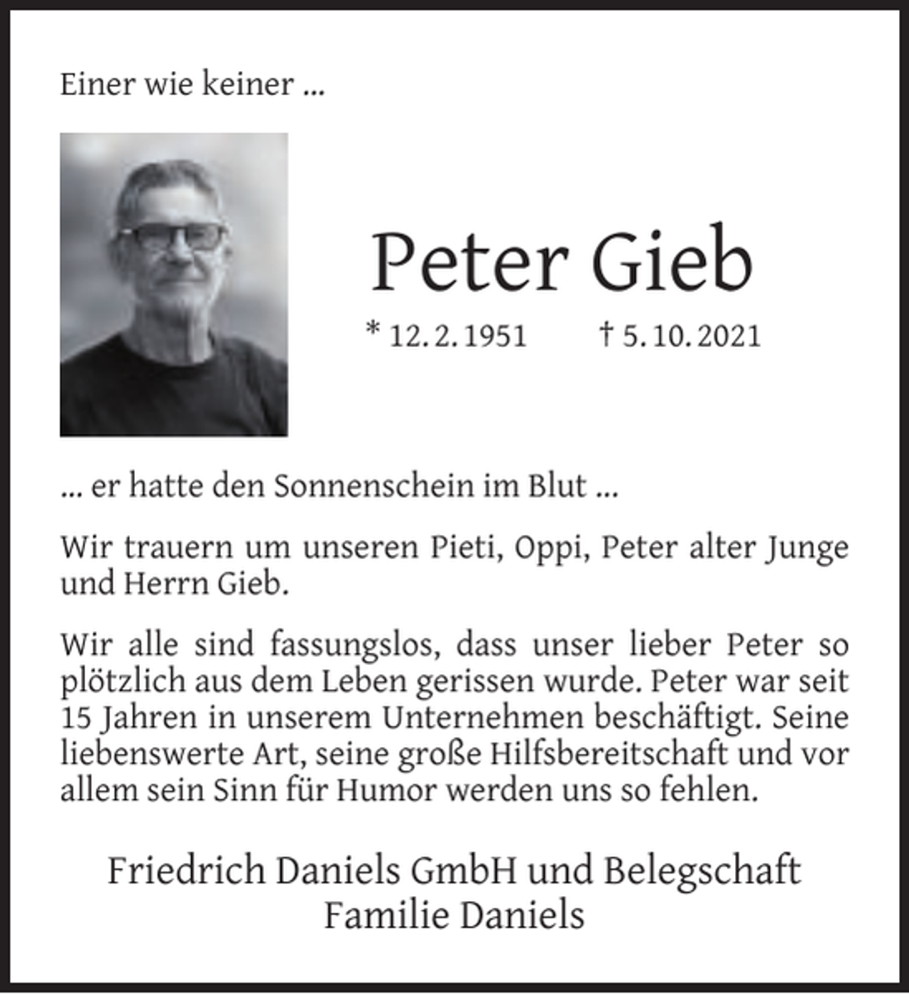 <p>Einer wie keiner …</p><p>Peter Gieb</p><p>* 12. 2. 1951</p><p>† 5. 10. 2021</p><p>… er hatte den Sonnenschein im Blut ...<br />Wir trauern um unseren Pieti, Oppi, Peter alter Junge<br />und Herrn Gieb.<br />Wir alle sind fassungslos, dass unser lieber Peter so<br />plötzlich aus dem Leben gerissen wurde. Peter war seit<br />15 Jahren in unserem Unternehmen beschäftigt. Seine<br />liebenswerte Art, seine große Hilfsbereitschaft und vor<br />allem sein Sinn für Humor werden uns so fehlen.</p><p>Friedrich Daniels GmbH und Belegschaft<br />Familie Daniels</p>
