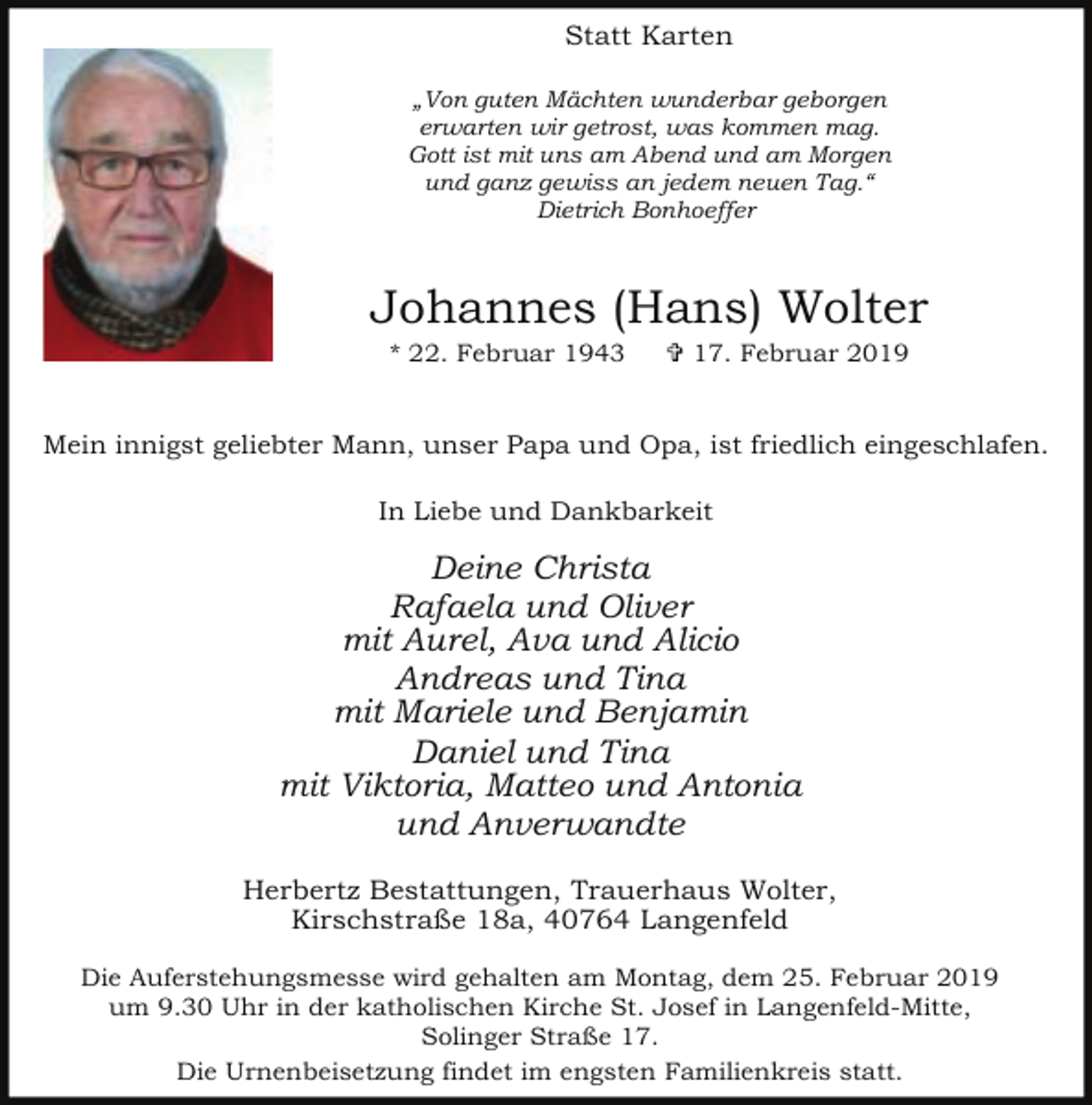<p>Statt Karten<br />„Von guten Mächten wunderbar geborgen<br />erwarten wir getrost, was kommen mag.<br />Gott ist mit uns am Abend und am Morgen<br />und ganz gewiss an jedem neuen Tag.“<br />Dietrich Bonhoeffer</p><p>Johannes (Hans) Wolter<br />* 22. Februar 1943</p><p>= 17. Februar 2019</p><p>Mein innigst geliebter Mann, unser Papa und Opa, ist friedlich eingeschlafen.<br />In Liebe und Dankbarkeit</p><p>Deine Christa<br />Rafaela und Oliver<br />mit Aurel, Ava und Alicio<br />Andreas und Tina<br />mit Mariele und Benjamin<br />Daniel und Tina<br />mit Viktoria, Matteo und Antonia<br />und Anverwandte<br />Herbertz Bestattungen, Trauerhaus Wolter,<br />Kirschstraße 18a, 40764 Langenfeld<br />Die Auferstehungsmesse wird gehalten am Montag, dem 25. Februar 2019<br />um 9.30 Uhr in der katholischen Kirche St. Josef in Langenfeld-Mitte,<br />Solinger Straße 17.<br />Die Urnenbeisetzung findet im engsten Familienkreis statt.</p>