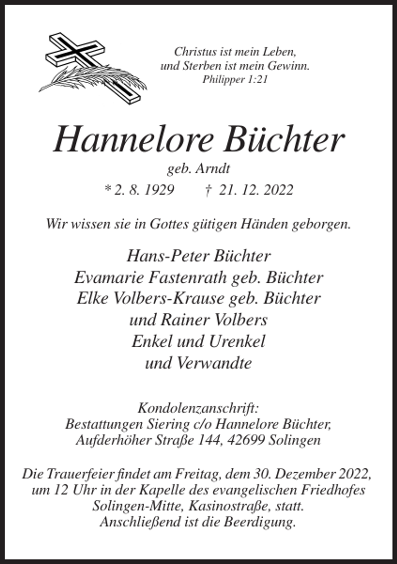 <p>Christus ist mein Leben,<br />und Sterben ist mein Gewinn.<br />Philipper 1:21</p><p>Hannelore Büchter<br />geb. Arndt<br />* 2. 8. 1929<br />† 21. 12. 2022<br />Wir wissen sie in Gottes gütigen Händen geborgen.</p><p>Hans-Peter Büchter<br />Evamarie Fastenrath geb. Büchter<br />Elke Volbers-Krause geb. Büchter<br />und Rainer Volbers<br />Enkel und Urenkel<br />und Verwandte<br />Kondolenzanschrift:<br />Bestattungen Siering c/o Hannelore Büchter,<br />Aufderhöher Straße 144, 42699 Solingen<br />Die Trauerfeier findet am Freitag, dem 30. Dezember 2022,<br />um 12 Uhr in der Kapelle des evangelischen Friedhofes<br />Solingen-Mitte, Kasinostraße, statt.<br />Anschließend ist die Beerdigung.</p>
