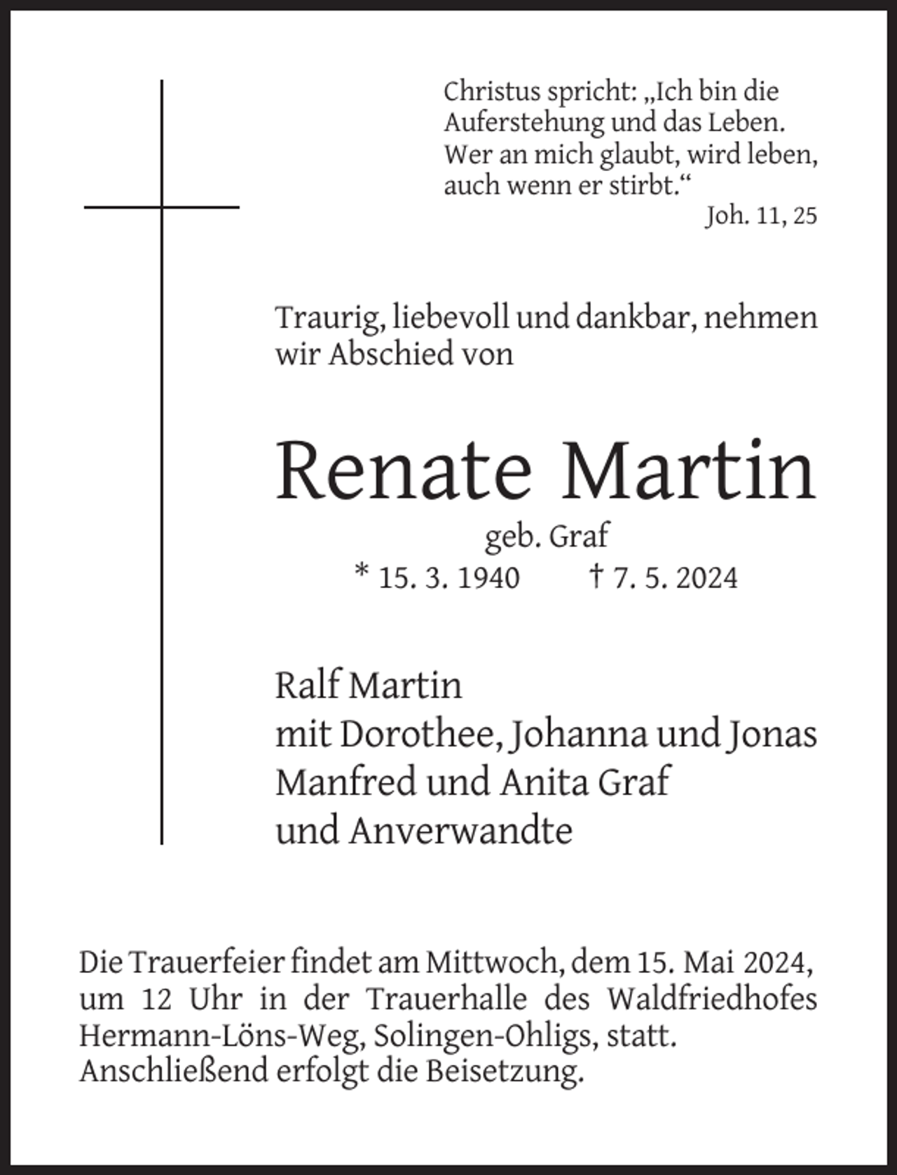 <p>Christus spricht: „Ich bin die<br />Auferstehung und das Leben.<br />Wer an mich glaubt, wird leben,<br />auch wenn er stirbt.“<br />Joh. 11, 25</p><p>Traurig, liebevoll und dankbar, nehmen<br />wir Abschied von</p><p>Renate Martin<br />geb. Graf<br />* 15. 3. 1940<br />† 7. 5. 2024</p><p>Ralf Martin<br />mit Dorothee, Johanna und Jonas<br />Manfred und Anita Graf<br />und Anverwandte</p><p>Die Trauerfeier findet am Mittwoch, dem 15. Mai 2024,<br />um 12 Uhr in der Trauerhalle des Waldfriedhofes<br />Hermann-Löns-Weg, Solingen-Ohligs, statt.<br />Anschließend erfolgt die Beisetzung.</p>