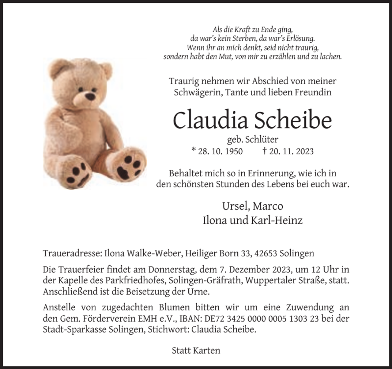 <p>Als die Kraft zu Ende ging,<br />da war’s kein Sterben, da war’s Erlösung.<br />Wenn ihr an mich denkt, seid nicht traurig,<br />sondern habt den Mut, von mir zu erzählen und zu lachen.</p><p>Traurig nehmen wir Abschied von meiner<br />Schwägerin, Tante und lieben Freundin</p><p>Claudia Scheibe<br />geb. Schlüter<br />* 28. 10. 1950<br />† 20. 11. 2023<br />Behaltet mich so in Erinnerung, wie ich in<br />den schönsten Stunden des Lebens bei euch war.</p><p>Ursel, Marco<br />Ilona und Karl-Heinz<br />Traueradresse: Ilona Walke-Weber, Heiliger Born 33, 42653 Solingen<br />Die Trauerfeier findet am Donnerstag, dem 7. Dezember 2023, um 12 Uhr in<br />der Kapelle des Parkfriedhofes, Solingen-Gräfrath, Wuppertaler Straße, statt.<br />Anschließend ist die Beisetzung der Urne.<br />Anstelle von zugedachten Blumen bitten wir um eine Zuwendung an<br />den Gem. Förderverein EMH e.V., IBAN: DE72 3425 05 1303 23 bei der<br />Stadt-Sparkasse Solingen, Stichwort: Claudia Scheibe.<br />Statt Karten</p>