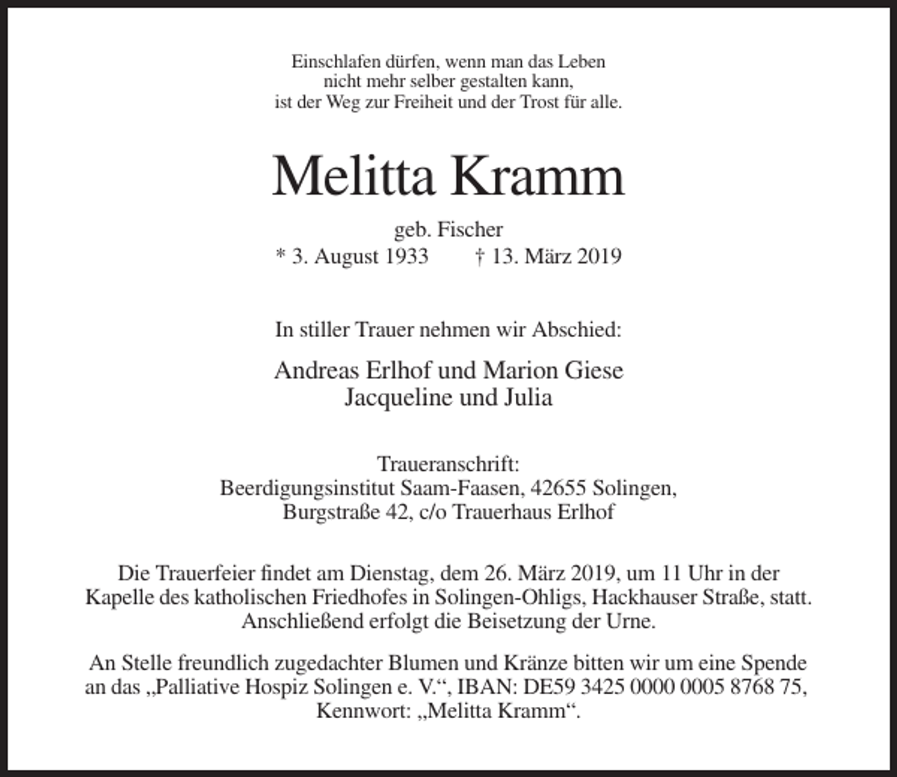 <p>Einschlafen dürfen, wenn man das Leben<br />nicht mehr selber gestalten kann,<br />ist der Weg zur Freiheit und der Trost für alle.</p><p>Melitta Kramm<br />geb. Fischer<br />* 3. August 1933<br />† 13. März 2019<br />In stiller Trauer nehmen wir Abschied:</p><p>Andreas Erlhof und Marion Giese<br />Jacqueline und Julia<br />Traueranschrift:<br />Beerdigungsinstitut Saam-Faasen, 42655 Solingen,<br />Burgstraße 42, c/o Trauerhaus Erlhof<br />Die Trauerfeier findet am Dienstag, dem 26. März 2019, um 11 Uhr in der<br />Kapelle des katholischen Friedhofes in Solingen-Ohligs, Hackhauser Straße, statt.<br />Anschließend erfolgt die Beisetzung der Urne.<br />An Stelle freundlich zugedachter Blumen und Kränze bitten wir um eine Spende<br />an das „Palliative Hospiz Solingen e. V.“, IBAN: DE59 3425 05 8768 75,<br />Kennwort: „Melitta Kramm“.</p>