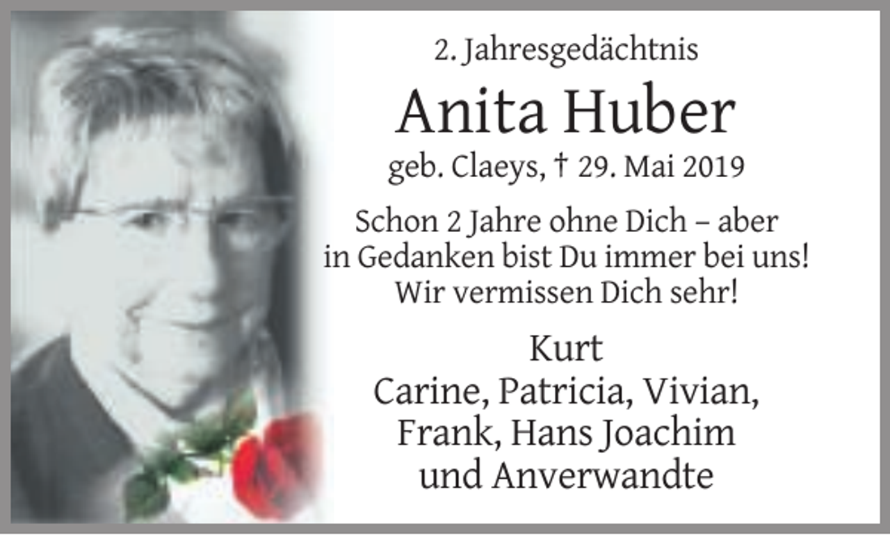 <p>2. Jahresgedächtnis</p><p>Anita Huber<br />geb. Claeys, † 29. Mai 2019<br />Schon 2 Jahre ohne Dich – aber<br />in Gedanken bist Du immer bei uns!<br />Wir vermissen Dich sehr!</p><p>Kurt<br />Carine, Patricia, Vivian,<br />Frank, Hans Joachim<br />und Anverwandte</p>