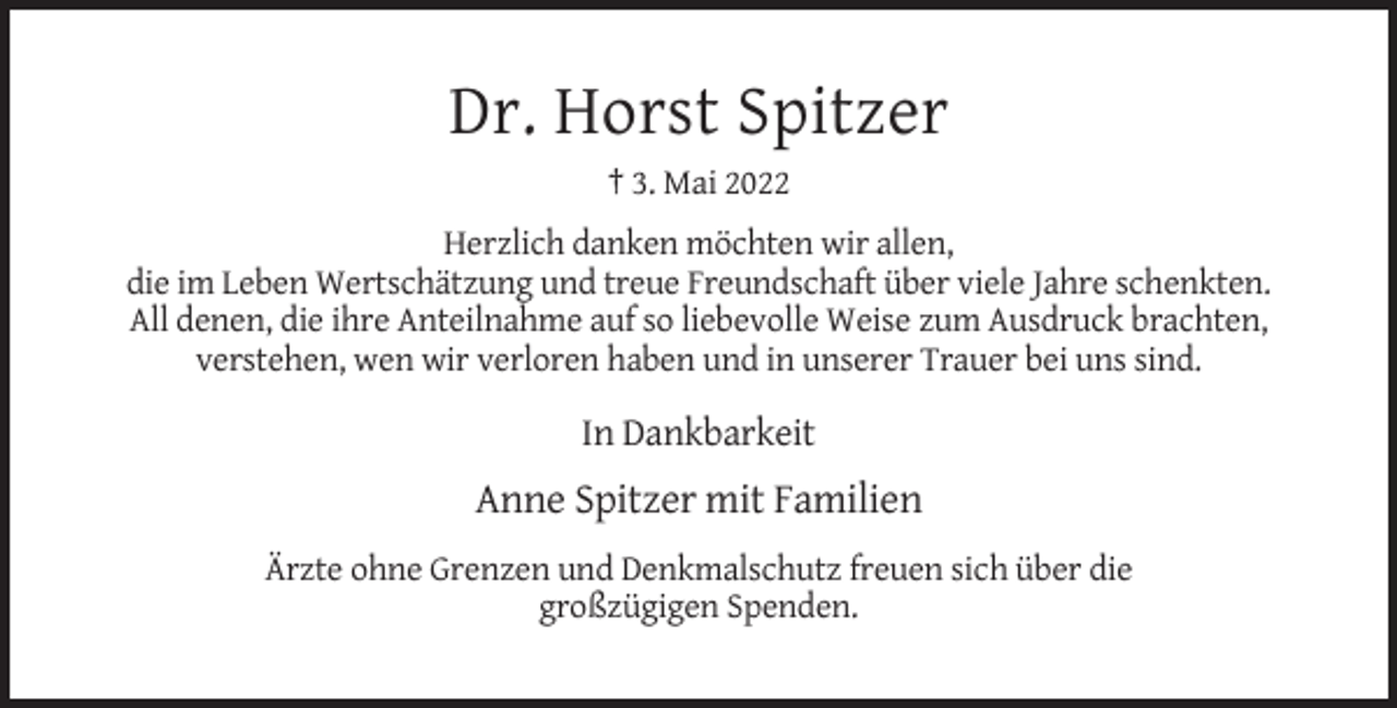 <p>Dr. Horst Spitzer<br />† 3. Mai 2022<br />Herzlich danken möchten wir allen,<br />die im Leben Wertschätzung und treue Freundschaft über viele Jahre schenkten.<br />All denen, die ihre Anteilnahme auf so liebevolle Weise zum Ausdruck brachten,<br />verstehen, wen wir verloren haben und in unserer Trauer bei uns sind.</p><p>In Dankbarkeit</p><p>Anne Spitzer mit Familien<br />Ärzte ohne Grenzen und Denkmalschutz freuen sich über die<br />großzügigen Spenden.</p>