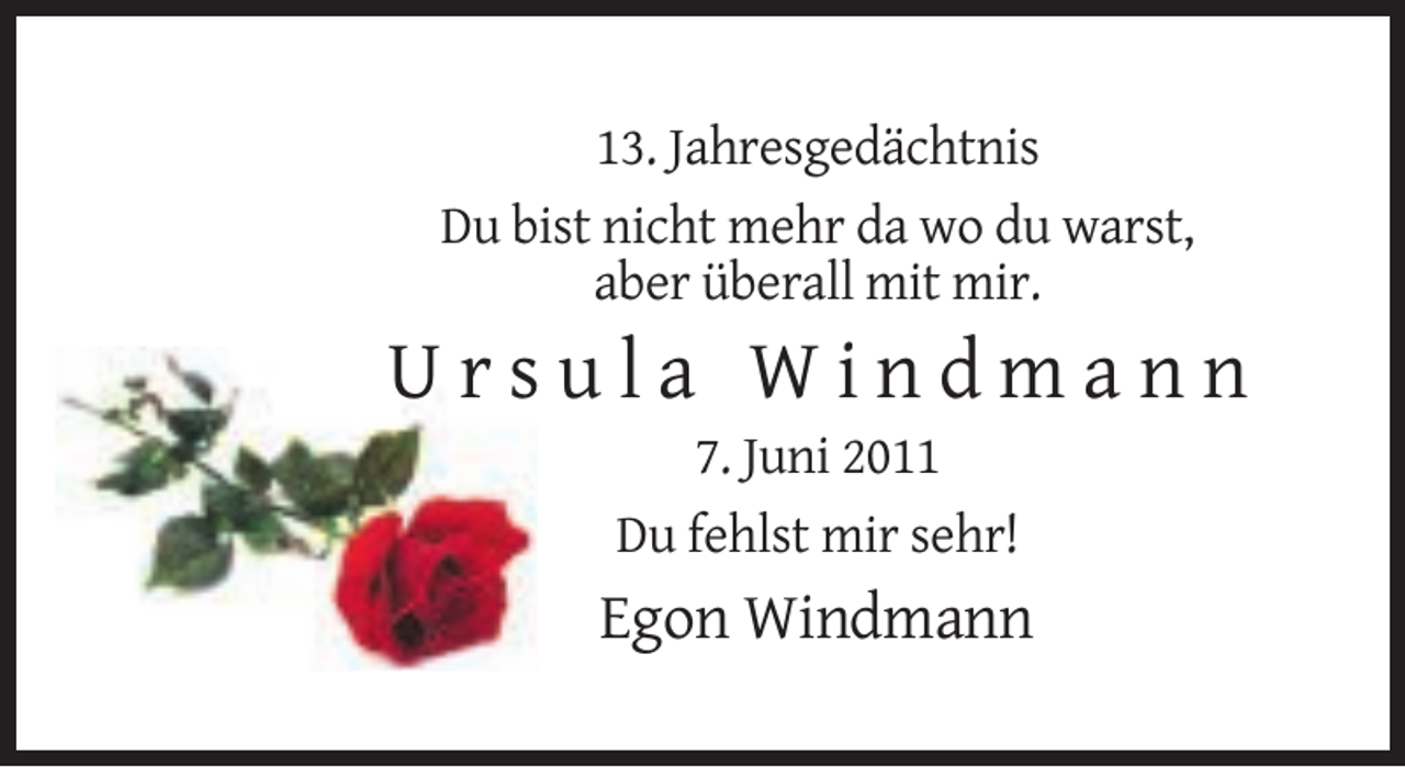 <p>13. Jahresgedächtnis<br />Du bist nicht mehr da wo du warst,<br />aber überall mit mir.</p><p>Ursula Windmann<br />7. Juni 2011<br />Du fehlst mir sehr!</p><p>Egon Windmann</p>