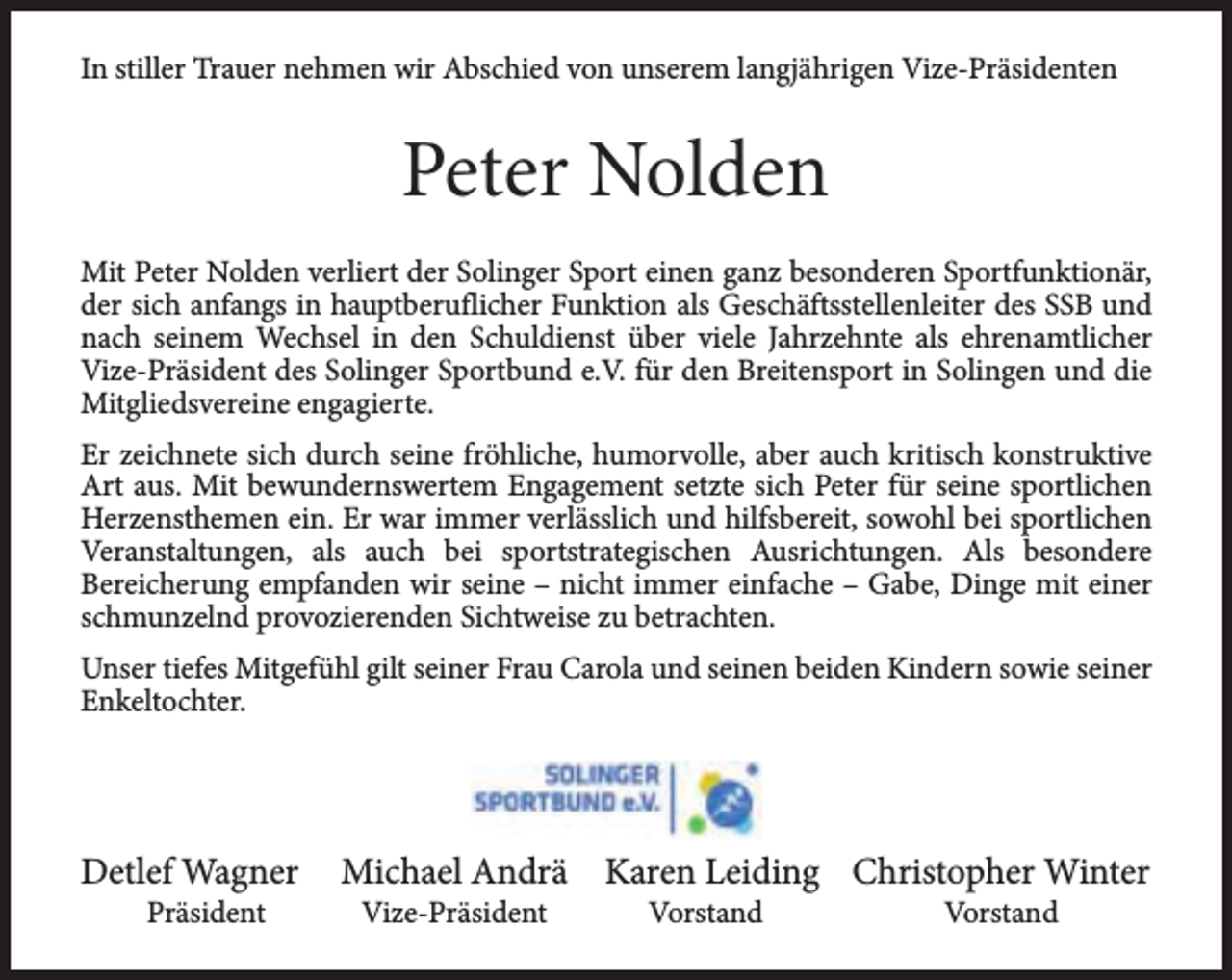 <p>In stiller Trauer nehmen wir Abschied von unserem langjährigen Vize-Präsidenten</p><p>Peter Nolden<br />Mit Peter Nolden verliert der Solinger Sport einen ganz besonderen Sportfunktionär,<br />der sich anfangs in hauptberuflicher Funktion als Geschäftsstellenleiter des SSB und<br />nach seinem Wechsel in den Schuldienst über viele Jahrzehnte als ehrenamtlicher<br />Vize-Präsident des Solinger Sportbund e.V. für den Breitensport in Solingen und die<br />Mitgliedsvereine engagierte.<br />Er zeichnete sich durch seine fröhliche, humorvolle, aber auch kritisch konstruktive<br />Art aus. Mit bewundernswertem Engagement setzte sich Peter für seine sportlichen<br />Herzensthemen ein. Er war immer verlässlich und hilfsbereit, sowohl bei sportlichen<br />Veranstaltungen, als auch bei sportstrategischen Ausrichtungen. Als besondere<br />Bereicherung empfanden wir seine – nicht immer einfache – Gabe, Dinge mit einer<br />schmunzelnd provozierenden Sichtweise zu betrachten.<br />Unser tiefes Mitgefühl gilt seiner Frau Carola und seinen beiden Kindern sowie seiner<br />Enkeltochter.</p><p>Detlef Wagner<br />Präsident</p><p>Michael Andrä Karen Leiding Christopher Winter<br />Vize-Präsident</p><p>Vorstand</p><p>Vorstand</p>