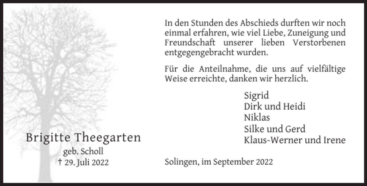 <p>In den Stunden des Abschieds durften wir noch<br />einmal erfahren, wie viel Liebe, Zuneigung und<br />Freundschaft unserer lieben Verstorbenen<br />entgegengebracht wurden.<br />Für die Anteilnahme, die uns auf vielfältige<br />Weise erreichte, danken wir herzlich.</p><p>Brigitte Theegarten<br />geb. Scholl<br />† 29. Juli 2022</p><p>Sigrid<br />Dirk und Heidi<br />Niklas<br />Silke und Gerd<br />Klaus-Werner und Irene<br />Solingen, im September 2022</p>