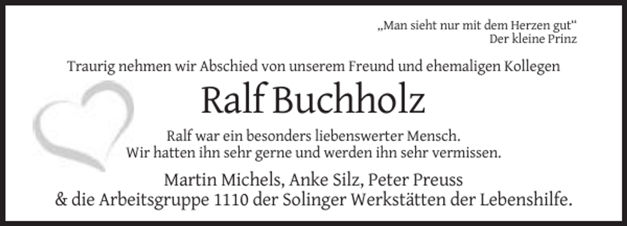 <p>„Man sieht nur mit dem Herzen gut“<br />Der kleine Prinz</p><p>Traurig nehmen wir Abschied von unserem Freund und ehemaligen Kollegen</p><p>Ralf Buchholz<br />Ralf war ein besonders liebenswerter Mensch.<br />Wir hatten ihn sehr gerne und werden ihn sehr vermissen.</p><p>Martin Michels, Anke Silz, Peter Preuss<br />&amp; die Arbeitsgruppe 1110 der Solinger Werkstätten der Lebenshilfe.</p>