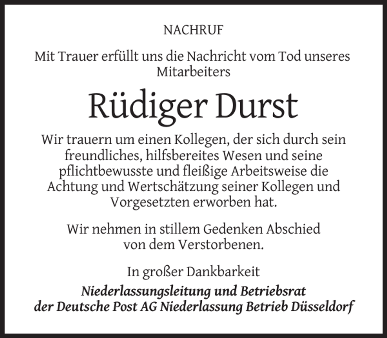 <p>NACHRUF<br />Mit Trauer erfüllt uns die Nachricht vom Tod unseres<br />Mitarbeiters</p><p>Rüdiger Durst<br />Wir trauern um einen Kollegen, der sich durch sein<br />freundliches, hilfsbereites Wesen und seine<br />pflichtbewusste und fleißige Arbeitsweise die<br />Achtung und Wertschätzung seiner Kollegen und<br />Vorgesetzten erworben hat.<br />Wir nehmen in stillem Gedenken Abschied<br />von dem Verstorbenen.<br />In großer Dankbarkeit<br />Niederlassungsleitung und Betriebsrat<br />der Deutsche Post AG Niederlassung Betrieb Düsseldorf</p>