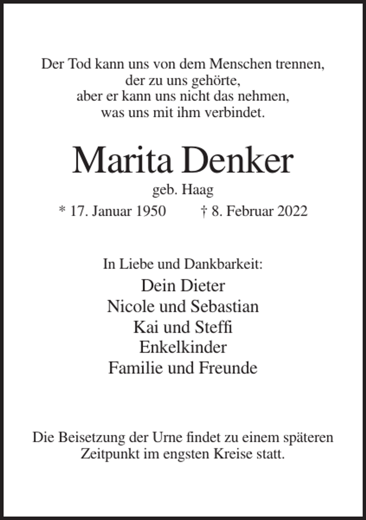 <p>Der Tod kann uns von dem Menschen trennen,<br />der zu uns gehörte,<br />aber er kann uns nicht das nehmen,<br />was uns mit ihm verbindet.</p><p>Marita Denker<br />geb. Haag<br />* 17. Januar 1950<br />† 8. Februar 2022</p><p>In Liebe und Dankbarkeit:</p><p>Dein Dieter<br />Nicole und Sebastian<br />Kai und Steffi<br />Enkelkinder<br />Familie und Freunde</p><p>Die Beisetzung der Urne findet zu einem späteren<br />Zeitpunkt im engsten Kreise statt.</p>