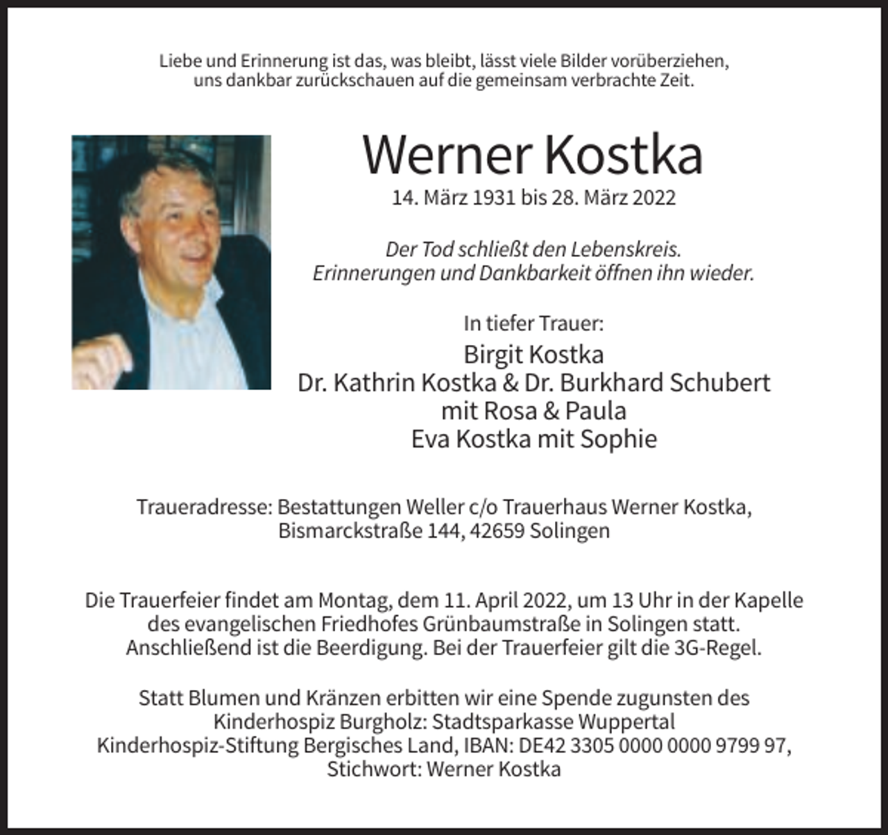 <p>Liebe und Erinnerung ist das, was bleibt, lässt viele Bilder vorüberziehen,<br />uns dankbar zurückschauen auf die gemeinsam verbrachte Zeit.</p><p>Werner Kostka<br />14. März 1931 bis 28. März 2022<br />Der Tod schließt den Lebenskreis.<br />Erinnerungen und Dankbarkeit öffnen ihn wieder.<br />In tiefer Trauer:</p><p>Birgit Kostka<br />Dr. Kathrin Kostka &amp; Dr. Burkhard Schubert<br />mit Rosa &amp; Paula<br />Eva Kostka mit Sophie<br />Traueradresse: Bestattungen Weller c/o Trauerhaus Werner Kostka,<br />Bismarckstraße 144, 42659 Solingen<br />Die Trauerfeier findet am Montag, dem 11. April 2022, um 13 Uhr in der Kapelle<br />des evangelischen Friedhofes Grünbaumstraße in Solingen statt.<br />Anschließend ist die Beerdigung. Bei der Trauerfeier gilt die 3G-Regel.<br />Statt Blumen und Kränzen erbitten wir eine Spende zugunsten des<br />Kinderhospiz Burgholz: Stadtsparkasse Wuppertal<br />Kinderhospiz-Stiftung Bergisches Land, IBAN: DE42 3305 9797,<br />Stichwort: Werner Kostka</p>