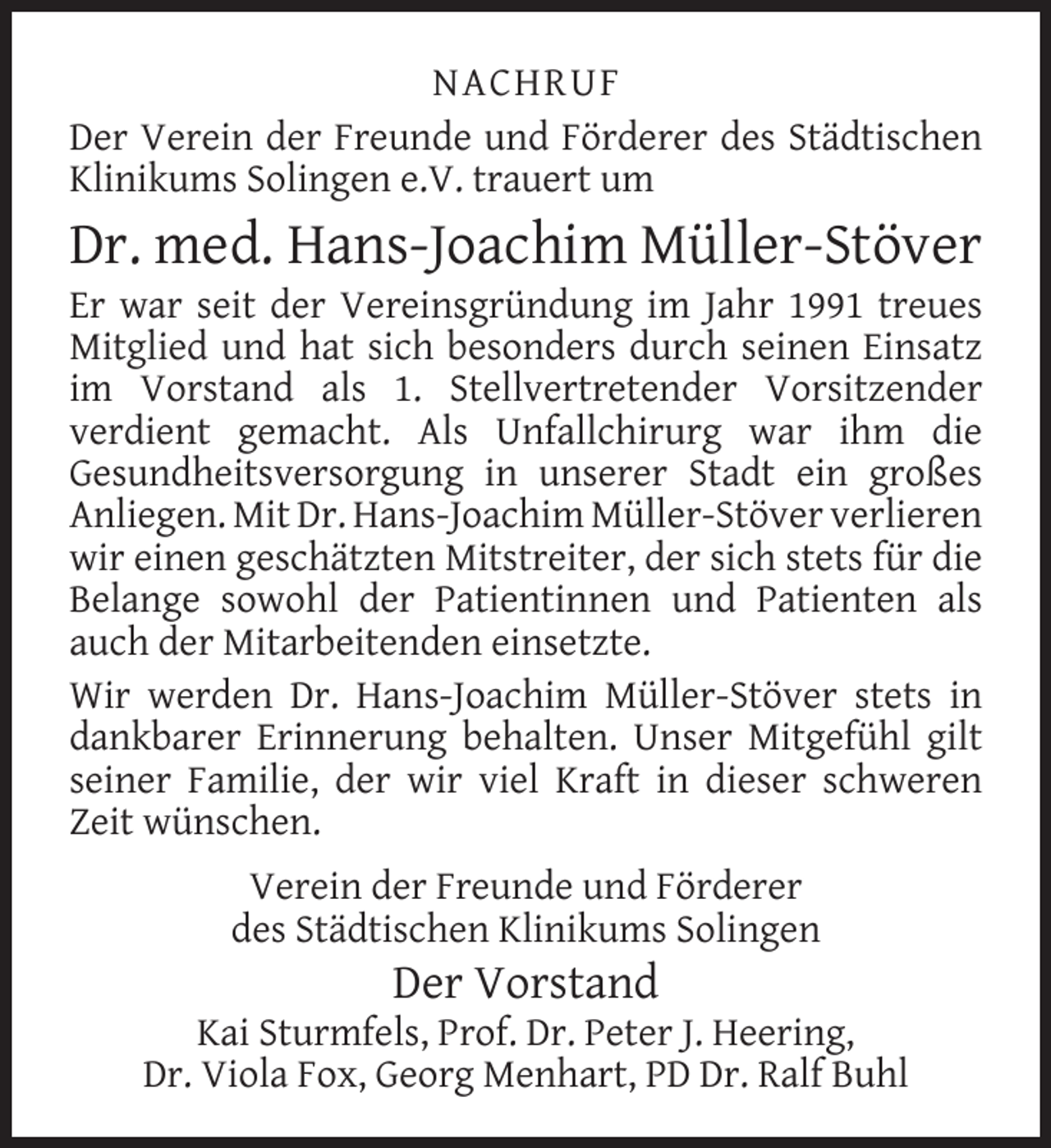 <p>NACHRUF<br />Der Verein der Freunde und Förderer des Städtischen<br />Klinikums Solingen e.V. trauert um</p>
<p>Dr. med. Hans-Joachim Müller-Stöver</p>
<p>Er war seit der Vereinsgründung im Jahr 1991 treues<br />Mitglied und hat sich besonders durch seinen Einsatz<br />im Vorstand als 1. Stellvertretender Vorsitzender<br />verdient gemacht. Als Unfallchirurg war ihm die<br />Gesundheitsversorgung in unserer Stadt ein großes<br />Anliegen. Mit Dr. Hans-Joachim Müller-Stöver verlieren<br />wir einen geschätzten Mitstreiter, der sich stets für die<br />Belange sowohl der Patientinnen und Patienten als<br />auch der Mitarbeitenden einsetzte.<br />Wir werden Dr. Hans-Joachim Müller-Stöver stets in<br />dankbarer Erinnerung behalten. Unser Mitgefühl gilt<br />seiner Familie, der wir viel Kraft in dieser schweren<br />Zeit wünschen.<br />Verein der Freunde und Förderer<br />des Städtischen Klinikums Solingen</p>
<p>Der Vorstand</p>
<p>Kai Sturmfels, Prof. Dr. Peter J. Heering,<br />Dr. Viola Fox, Georg Menhart, PD Dr. Ralf Buhl</p>
