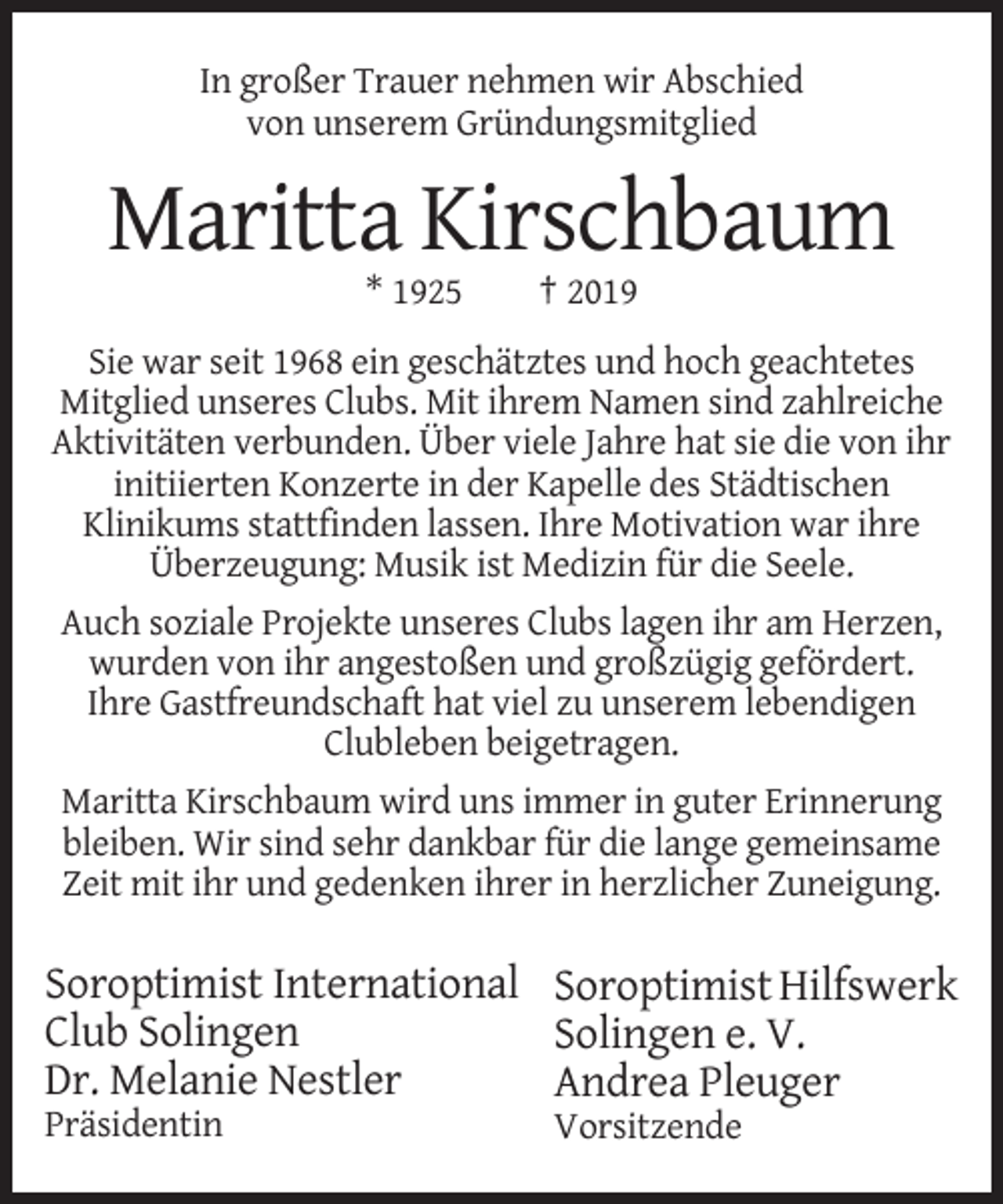 <p>In großer Trauer nehmen wir Abschied<br />von unserem Gründungsmitglied</p><p>Maritta Kirschbaum<br />* 1925</p><p>† 2019</p><p>Sie war seit 1968 ein geschätztes und hoch geachtetes<br />Mitglied unseres Clubs. Mit ihrem Namen sind zahlreiche<br />Aktivitäten verbunden. Über viele Jahre hat sie die von ihr<br />initiierten Konzerte in der Kapelle des Städtischen<br />Klinikums stattfinden lassen. Ihre Motivation war ihre<br />Überzeugung: Musik ist Medizin für die Seele.<br />Auch soziale Projekte unseres Clubs lagen ihr am Herzen,<br />wurden von ihr angestoßen und großzügig gefördert.<br />Ihre Gastfreundschaft hat viel zu unserem lebendigen<br />Clubleben beigetragen.<br />Maritta Kirschbaum wird uns immer in guter Erinnerung<br />bleiben. Wir sind sehr dankbar für die lange gemeinsame<br />Zeit mit ihr und gedenken ihrer in herzlicher Zuneigung.</p><p>Soroptimist International Soroptimist Hilfswerk<br />Club Solingen<br />Solingen e. V.<br />Dr. Melanie Nestler<br />Andrea Pleuger<br />Präsidentin</p><p>Vorsitzende</p>