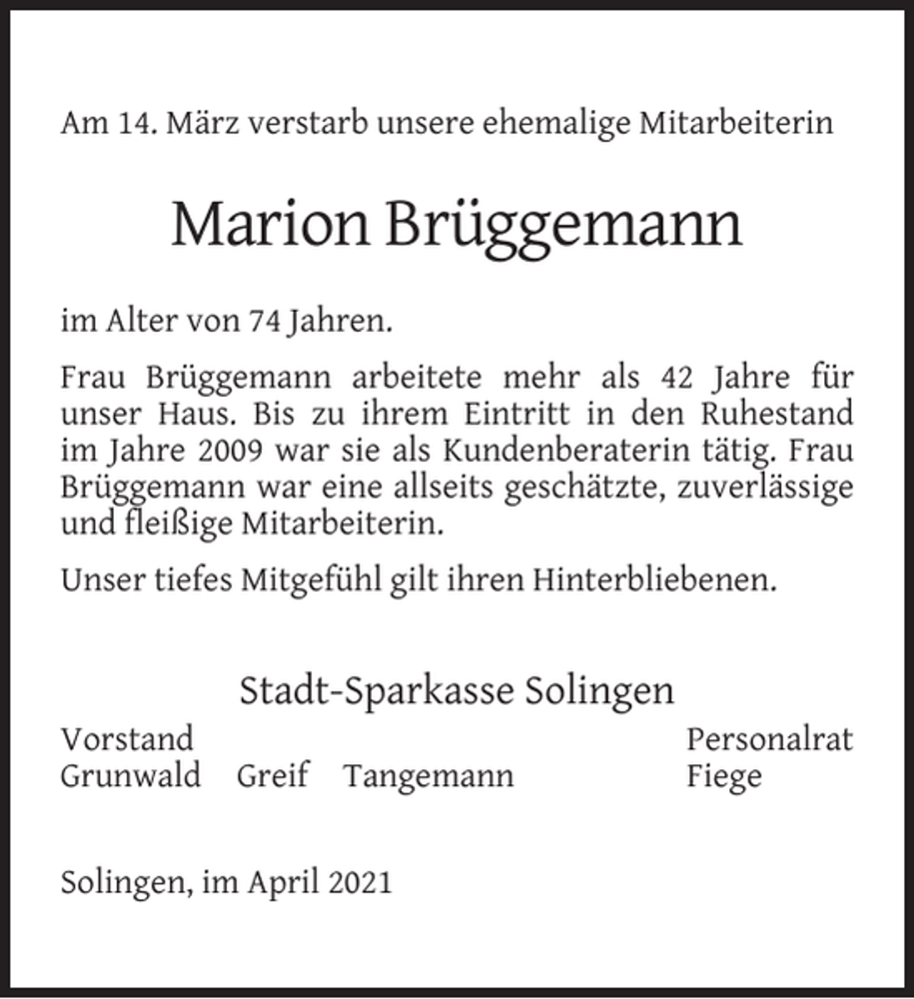 <p>Am 14. März verstarb unsere ehemalige Mitarbeiterin</p><p>Marion Brüggemann<br />im Alter von 74 Jahren.<br />Frau Brüggemann arbeitete mehr als 42 Jahre für<br />unser Haus. Bis zu ihrem Eintritt in den Ruhestand<br />im Jahre 2009 war sie als Kundenberaterin tätig. Frau<br />Brüggemann war eine allseits geschätzte, zuverlässige<br />und ﬂeißige Mitarbeiterin.<br />Unser tiefes Mitgefühl gilt ihren Hinterbliebenen.</p><p>Vorstand<br />Grunwald</p><p>Stadt-Sparkasse Solingen<br />Greif</p><p>Tangemann</p><p>Solingen, im April 2021</p><p>Personalrat<br />Fiege</p>