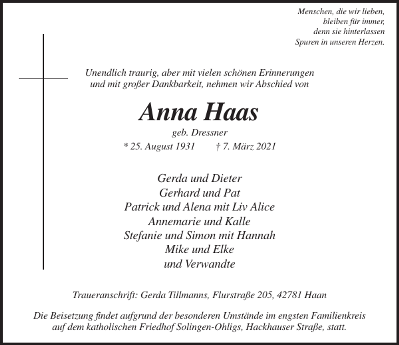 <p>Menschen, die wir lieben,<br />bleiben für immer,<br />denn sie hinterlassen<br />Spuren in unseren Herzen.</p><p>Unendlich traurig, aber mit vielen schönen Erinnerungen<br />und mit großer Dankbarkeit, nehmen wir Abschied von</p><p>Anna Haas<br />geb. Dressner<br />* 25. August 1931<br />† 7. März 2021</p><p>Gerda und Dieter<br />Gerhard und Pat<br />Patrick und Alena mit Liv Alice<br />Annemarie und Kalle<br />Stefanie und Simon mit Hannah<br />Mike und Elke<br />und Verwandte<br />Traueranschrift: Gerda Tillmanns, Flurstraße 205, 42781 Haan<br />Die Beisetzung findet aufgrund der besonderen Umstände im engsten Familienkreis<br />auf dem katholischen Friedhof Solingen-Ohligs, Hackhauser Straße, statt.</p>