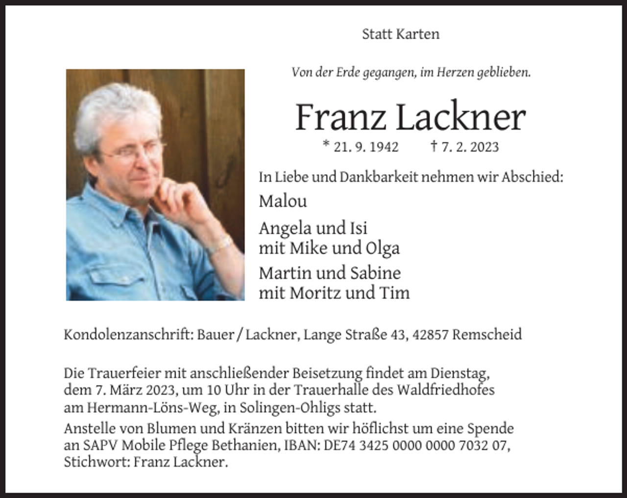 <p>Statt Karten<br />Von der Erde gegangen, im Herzen geblieben.</p><p>Franz Lackner<br />* 21. 9. 1942</p><p>† 7. 2. 2023</p><p>In Liebe und Dankbarkeit nehmen wir Abschied:</p><p>Malou<br />Angela und Isi<br />mit Mike und Olga<br />Martin und Sabine<br />mit Moritz und Tim<br />Kondolenzanschrift: Bauer / Lackner, Lange Straße 43, 42857 Remscheid<br />Die Trauerfeier mit anschließender Beisetzung findet am Dienstag,<br />dem 7. März 2023, um 10 Uhr in der Trauerhalle des Waldfriedhofes<br />am Hermann-Löns-Weg, in Solingen-Ohligs statt.<br />Anstelle von Blumen und Kränzen bitten wir höflichst um eine Spende<br />an SAPV Mobile Pflege Bethanien, IBAN: DE74 3425 7032 07,<br />Stichwort: Franz Lackner.</p>