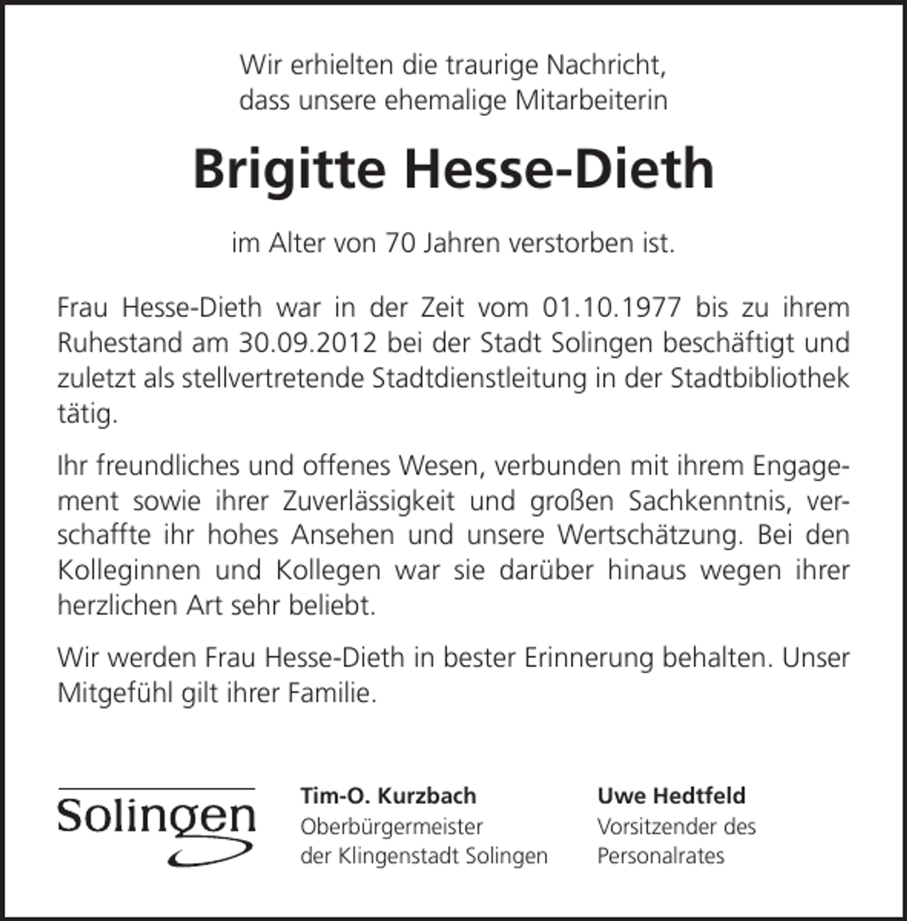 <p>Wir erhielten die traurige Nachricht,<br />dass unsere ehemalige Mitarbeiterin</p><p>Brigitte Hesse-Dieth<br />im Alter von 70 Jahren verstorben ist.<br />Frau Hesse-Dieth war in der Zeit vom 01.10.1977 bis zu ihrem<br />Ruhestand am 30.09.2012 bei der Stadt Solingen beschäftigt und<br />zuletzt als stellvertretende Stadtdienstleitung in der Stadtbibliothek<br />tätig.<br />Ihr freundliches und offenes Wesen, verbunden mit ihrem Engagement sowie ihrer Zuverlässigkeit und großen Sachkenntnis, verschaffte ihr hohes Ansehen und unsere Wertschätzung. Bei den<br />Kolleginnen und Kollegen war sie darüber hinaus wegen ihrer<br />herzlichen Art sehr beliebt.<br />Wir werden Frau Hesse-Dieth in bester Erinnerung behalten. Unser<br />Mitgefühl gilt ihrer Familie.</p><p>Tim-O. Kurzbach<br />Oberbürgermeister<br />der Klingenstadt Solingen</p><p>Uwe Hedtfeld<br />Vorsitzender des<br />Personalrates</p>