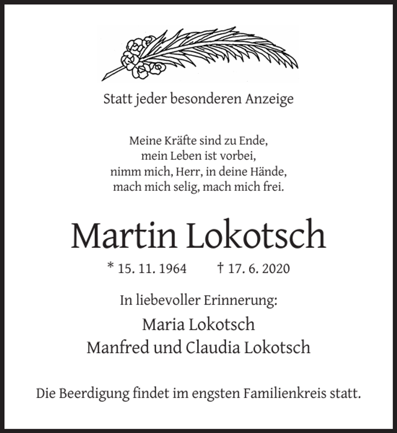 <p>Statt jeder besonderen Anzeige<br />Meine Kräfte sind zu Ende,<br />mein Leben ist vorbei,<br />nimm mich, Herr, in deine Hände,<br />mach mich selig, mach mich frei.</p><p>Martin Lokotsch<br />* 15. 11. 1964</p><p>† 17. 6. 2020</p><p>In liebevoller Erinnerung:</p><p>Maria Lokotsch<br />Manfred und Claudia Lokotsch<br />Die Beerdigung findet im engsten Familienkreis statt.</p>