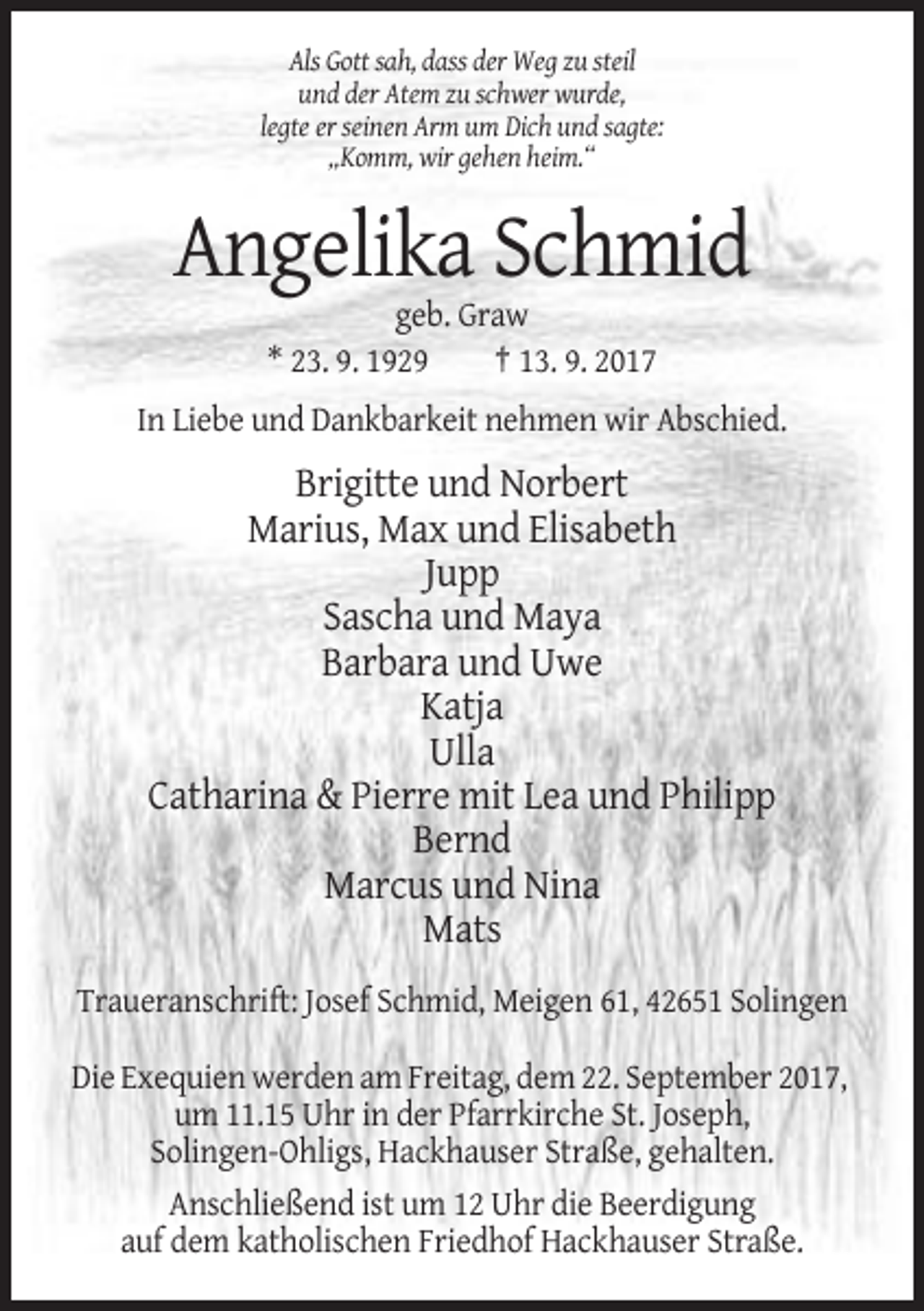 <p>Als Gott sah, dass der Weg zu steil<br />und der Atem zu schwer wurde,<br />legte er seinen Arm um Dich und sagte:<br />„Komm, wir gehen heim.“</p><p>Angelika Schmid<br />geb. Graw<br />* 23. 9. 1929<br />† 13. 9. 2017<br />In Liebe und Dankbarkeit nehmen wir Abschied.</p><p>Brigitte und Norbert<br />Marius, Max und Elisabeth<br />Jupp<br />Sascha und Maya<br />Barbara und Uwe<br />Katja<br />Ulla<br />Catharina &amp; Pierre mit Lea und Philipp<br />Bernd<br />Marcus und Nina<br />Mats<br />Traueranschrift: Josef Schmid, Meigen 61, 42651 Solingen<br />Die Exequien werden am Freitag, dem 22. September 2017,<br />um 11.15 Uhr in der Pfarrkirche St. Joseph,<br />Solingen-Ohligs, Hackhauser Straße, gehalten.<br />Anschließend ist um 12 Uhr die Beerdigung<br />auf dem katholischen Friedhof Hackhauser Straße.</p>