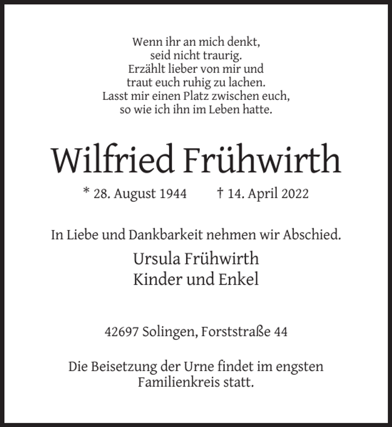 <p>Wenn ihr an mich denkt,<br />seid nicht traurig.<br />Erzählt lieber von mir und<br />traut euch ruhig zu lachen.<br />Lasst mir einen Platz zwischen euch,<br />so wie ich ihn im Leben hatte.</p><p>Wilfried Frühwirth<br />* 28. August 1944</p><p>† 14. April 2022</p><p>In Liebe und Dankbarkeit nehmen wir Abschied.</p><p>Ursula Frühwirth<br />Kinder und Enkel<br />42697 Solingen, Forststraße 44<br />Die Beisetzung der Urne findet im engsten<br />Familienkreis statt.</p>