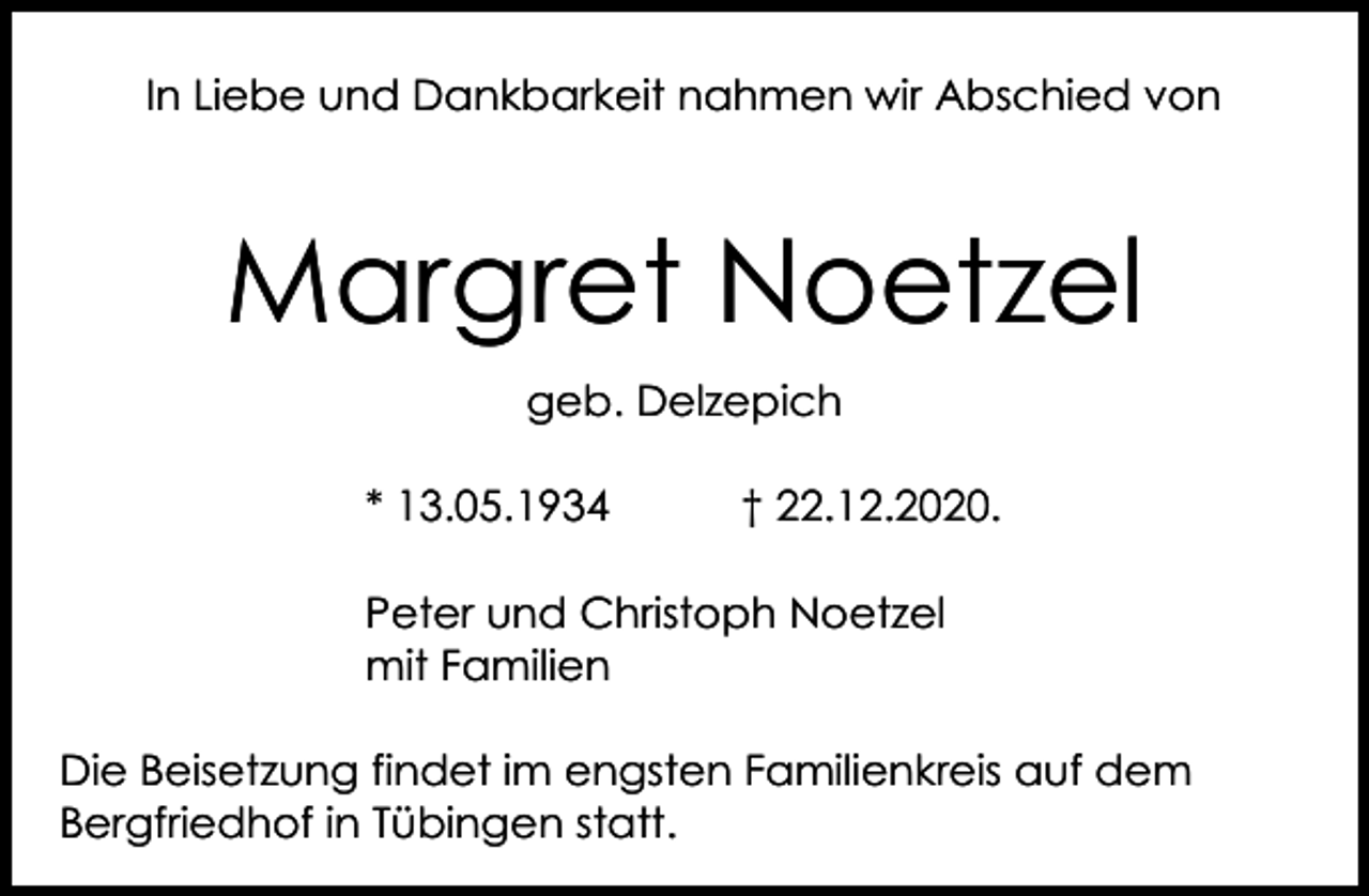 <p>In Liebe und Dankbarkeit nahmen wir Abschied von</p><p>Margret Noetzel<br />geb. Delzepich<br />* 13.05.1934</p><p>† 22.12.2020.</p><p>Peter und Christoph Noetzel<br />mit Familien<br />Die Beisetzung findet im engsten Familienkreis auf dem<br />Bergfriedhof in Tübingen statt.</p>