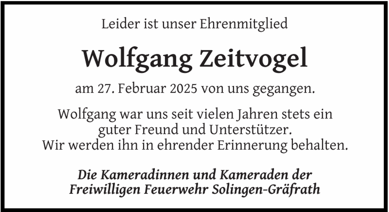 <p>Leider ist unser Ehrenmitglied</p>
<p>Wolfgang Zeitvogel<br />am 27. Februar 2025 von uns gegangen.<br />Wolfgang war uns seit vielen Jahren stets ein<br />guter Freund und Unterstützer.<br />Wir werden ihn in ehrender Erinnerung behalten.<br />Die Kameradinnen und Kameraden der<br />Freiwilligen Feuerwehr Solingen-Gräfrath</p>