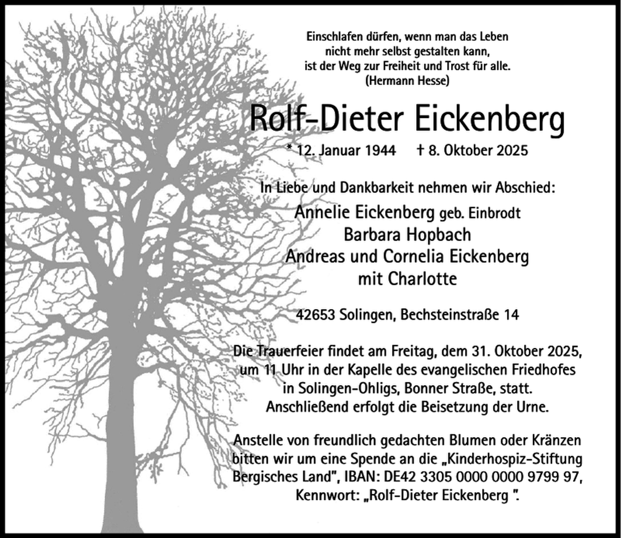 <p>Einschlafen dürfen, wenn man das Leben<br />nicht mehr selbst gestalten kann,<br />ist der Weg zur Freiheit und Trost für alle.<br />(Hermann Hesse)</p><p>Rolf-Dieter Eickenberg<br />* 12. Januar 1944</p><p>† 8. Oktober 2025</p><p>In Liebe und Dankbarkeit nehmen wir Abschied:</p><p>Annelie Eickenberg geb. Einbrodt<br />Barbara Hopbach<br />Andreas und Cornelia Eickenberg<br />mit Charlotte<br />42653 Solingen, Bechsteinstraße 14<br />Die Trauerfeier ﬁndet am Freitag, dem 31. Oktober 2025,<br />um 11 Uhr in der Kapelle des evangelischen Friedhofes<br />in Solingen-Ohligs, Bonner Straße, statt.<br />Anschließend erfolgt die Beisetzung der Urne.<br />Anstelle von freundlich gedachten Blumen oder Kränzen<br />bitten wir um eine Spende an die „Kinderhospiz-Stiftung<br />Bergisches Land”, IBAN: DE42 3305 9797,<br />Kennwort: „Rolf-Dieter Eickenberg ”.</p>